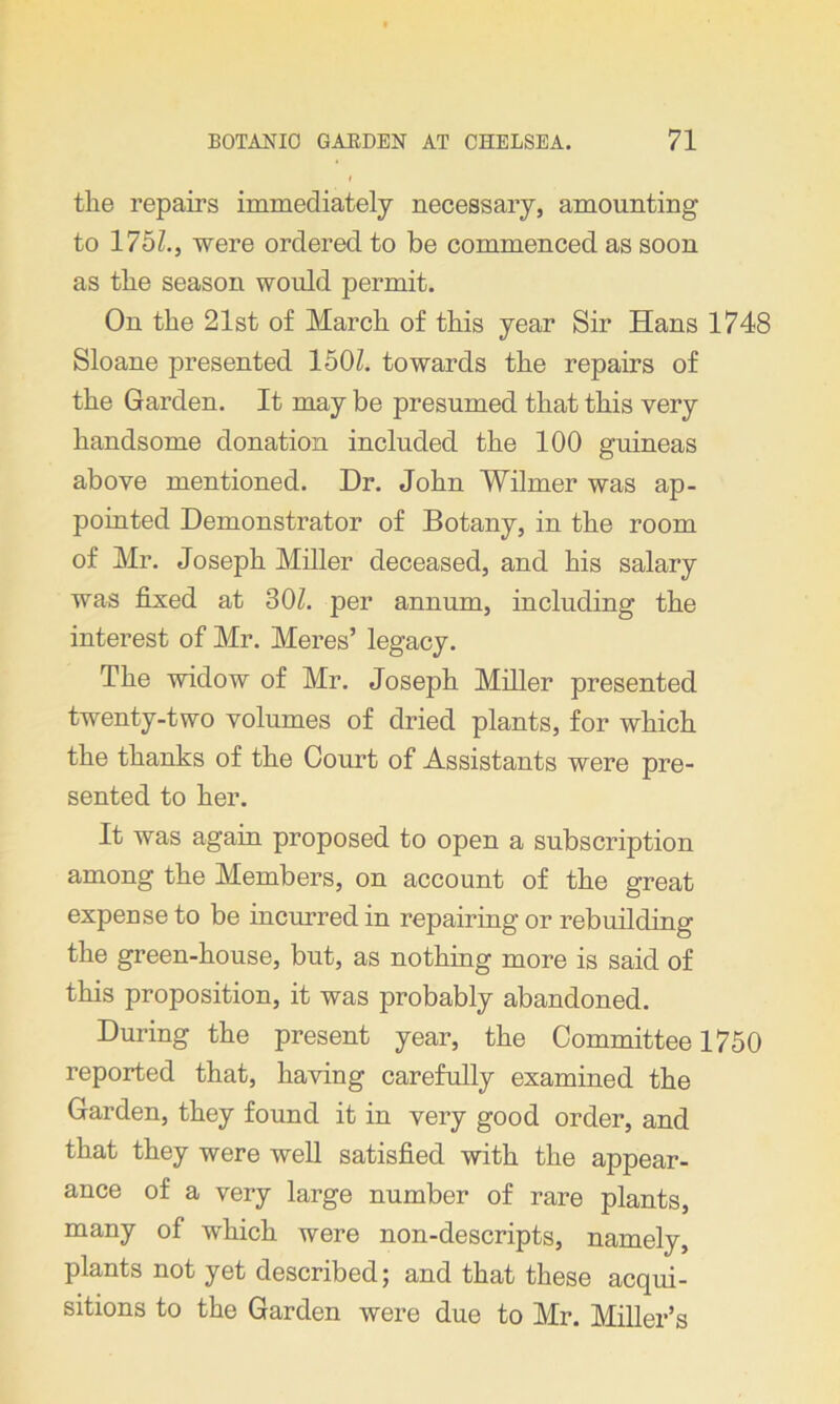 the repairs immediately necessary, amounting to 175Z., were ordered to be commenced as soon as the season would permit. On the 21st of March of this year Sir Hans 1748 Sloane presented 1501. towards the repairs of the Garden. It may be presumed that this very handsome donation included the 100 guineas above mentioned. Dr. John Whiner was ap- pointed Demonstrator of Botany, in the room of Mr. Joseph Miller deceased, and his salary was fixed at 301. per annum, including the interest of Mr. Meres’ legacy. The widow of Mr. Joseph Miller presented twenty-two volumes of dried plants, for which the thanks of the Court of Assistants were pre- sented to her. It was again proposed to open a subscription among the Members, on account of the great expense to be incurred in repairing or rebuilding the green-house, but, as nothing more is said of this proposition, it was probably abandoned. During the present year, the Committee 1750 reported that, having carefully examined the Garden, they found it in very good order, and that they were well satisfied with the appear- ance of a very large number of rare plants, many of which were non-descripts, namely, plants not yet described; and that these acqui- sitions to the Garden were due to Mr. Miller’s