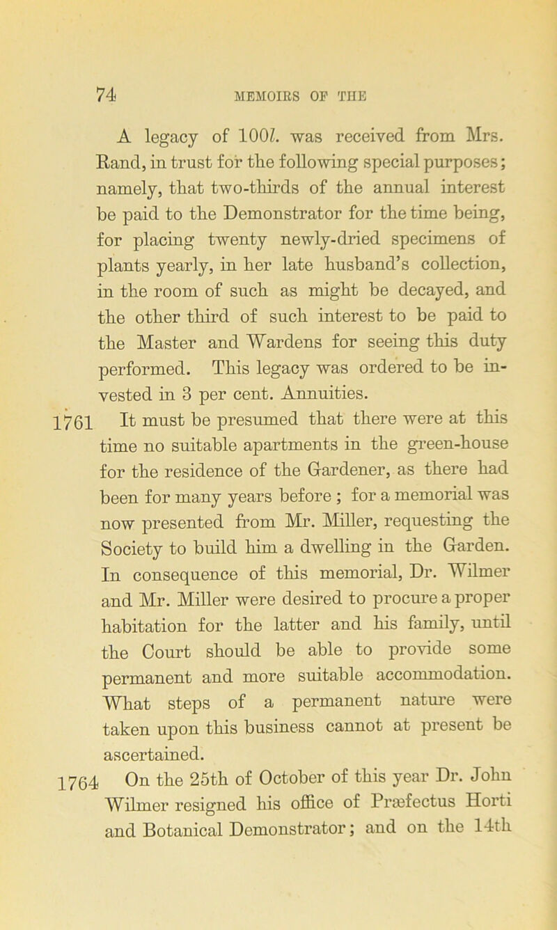 A legacy of 100Z. was received from Mrs. Rand, in trust for the following special purposes; namely, that two-thirds of the annual interest be paid to the Demonstrator for the time being, for placing twenty newly-dried specimens of plants yearly, in her late husband’s collection, in the room of such as might be decayed, and the other third of such interest to be paid to the Master and Wardens for seeing this duty performed. This legacy was ordered to be in- vested in 3 per cent. Annuities. 1761 If must be presumed that there were at this time no suitable apartments in the green-house for the residence of the Gardener, as there had been for many years before ; for a memorial was now presented from Mr. Miller, requesting the Society to build him a dwelling in the Garden. In consequence of this memorial, Dr. Wilmer and Mr. Miller were desired to procure a proper habitation for the latter and his family, until the Court should be able to provide some permanent and more suitable accommodation. What steps of a permanent nature were taken upon this business cannot at present be ascertained. 1764 On the 25th of October of this year Dr. John Wilmer resigned his office of Pra3fectus Horti and Botanical Demonstrator; and on the 14th