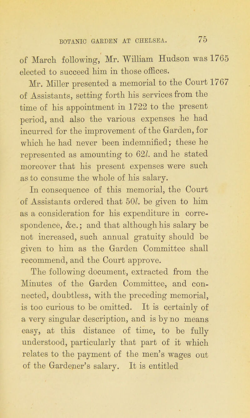 of March following, Mr. William Hudson was 1765 elected to succeed him in those offices. Mr. Miller presented a memorial to the Court 1767 of Assistants, setting forth his services from the time of his appointment in 1722 to the present period, and also the various expenses he had incurred for the improvement of the Garden, for which he had never been indemnified; these he represented as amounting to 62/. and he stated moreover that his present expenses were such as to consume the whole of his salary. In consequence of this memorial, the Court of Assistants ordered that 50/. be given to him as a consideration for his expenditure in corre- spondence, &c.; and that although his salary be not increased, such annual gratuity should be given to him as the Garden Committee shall recommend, and the Court approve. The following document, extracted from the Minutes of the Garden Committee, and con- nected, doubtless, with the preceding memorial, is too curious to be omitted. It is certainly of a very singular description, and is by no means easy, at this distance of time, to be fully understood, particularly that part of it which relates to the payment of the men’s wages out of the Gardener’s salary. It is entitled