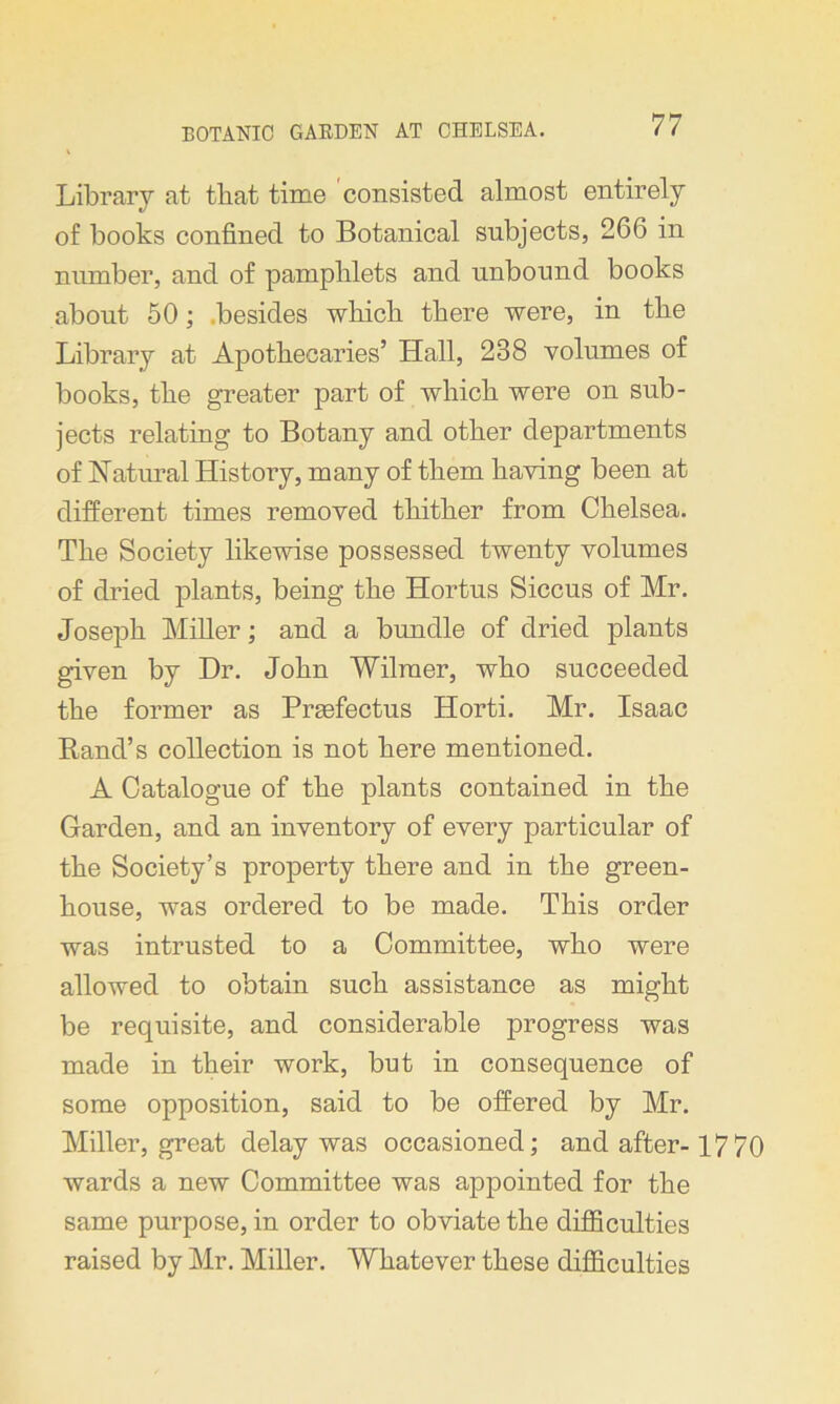 Library at that time consisted almost entirely of books confined to Botanical subjects, 266 in number, and of pamphlets and unbound books about 50; besides which there were, in the Library at Apothecaries’ Hall, 238 volumes of books, the greater part of which were on sub- jects relating to Botany and other departments of Natural History, many of them having been at different times removed thither from Chelsea. The Society likewise possessed twenty volumes of dried plants, being the Hortus Siccus of Mr. Joseph Miller; and a bundle of dried plants given by Dr. John Wilraer, who succeeded the former as Prsefectus Horti. Mr. Isaac Rand’s collection is not here mentioned. A Catalogue of the plants contained in the Garden, and an inventory of every particular of the Society’s property there and in the green- house, was ordered to be made. This order was intrusted to a Committee, who were allowed to obtain such assistance as might be requisite, and considerable progress was made in their work, but in consequence of some opposition, said to be offered by Mr. Miller, great delay was occasioned; and after-1770 wards a new Committee was appointed for the same purpose, in order to obviate the difficulties raised by Mr. Miller. Whatever these difficulties