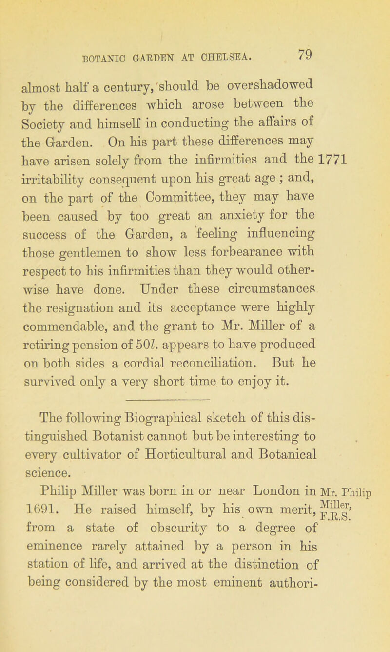 almost lialf a century, should, be overshadowed by the differences which arose between the Society and himself in conducting the affairs of the Garden. On his part these differences may have arisen solely from the infirmities and the 1771 irritability consequent upon his great age ; and, on the part of the Committee, they may have been caused by too great an anxiety for the success of the Garden, a feeling influencing those gentlemen to show less forbearance with respect to his infirmities than they would other- wise have done. Under these circumstances the resignation and its acceptance were highly commendable, and the grant to Mr. Miller of a retiring pension of 501. appears to have produced on both sides a cordial reconciliation. But he survived only a very short time to enjoy it. The following Biographical sketch of this dis- tinguished Botanist cannot but be interesting to every cultivator of Horticultural and Botanical science. Philip Miller was born in or near London in Mr. Philip 1691. He raised himself, by his own merit, from a state of obscurity to a degree of eminence rarely attained by a person in his station of life, and arrived at the distinction of being considered by the most eminent authori-