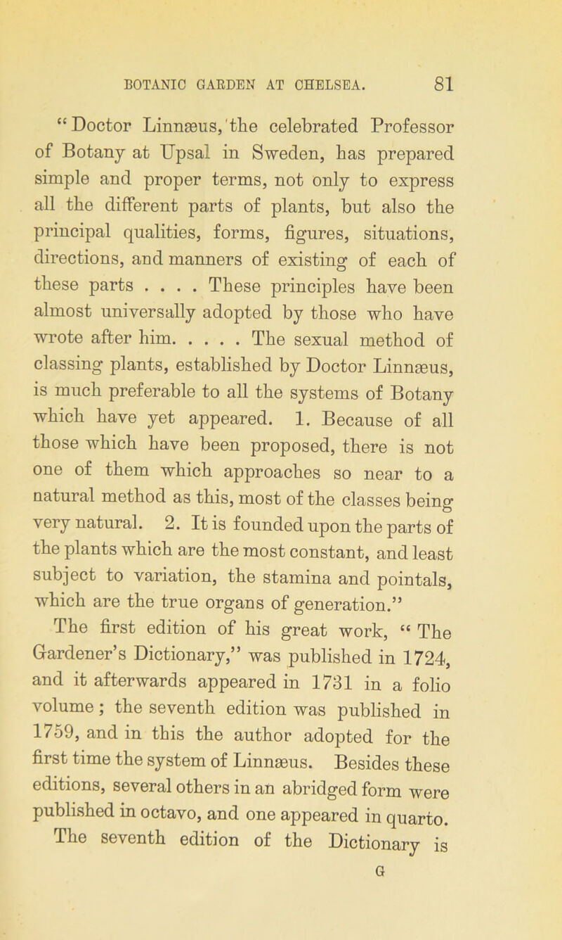 “Doctor Linnaeus,'the celebrated Professor of Botany at Upsal in Sweden, has prepared simple and proper terms, not only to express all the different parts of plants, but also the principal qualities, forms, figures, situations, directions, and manners of existing of each of these parts .... These principles have been almost universally adopted by those who have wrote after him The sexual method of classing plants, established by Doctor Linngeus, is much preferable to all the systems of Botany which have yet appeared. 1. Because of all those which have been proposed, there is not one of them which approaches so near to a natural method as this, most of the classes being very natural. 2. It is founded upon the parts of the plants which are the most constant, and least subject to variation, the stamina and pointals, which are the true organs of generation.” The first edition of his great work, “ The Gardener’s Dictionary,” was published in 1724, and it afterwards appeared in 1731 in a folio volume; the seventh edition was published in 1759, and in this the author adopted for the first time the system of Linngeus. Besides these editions, several others in an abridged form were published in octavo, and one appeared in quarto. The seventh edition of the Dictionary is G