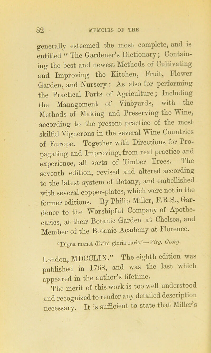 generally esteemed the most complete, and is entitled “ The Gardener’s Dictionary; Contain- ing the best and newest Methods of Cultivating and Improving the Kitchen, Fruit, Flower Garden, and Nursery : As also for performing the Practical Parts of Agriculture; Including the Management of Vineyards, with the Methods of Making and Preserving the Wine, according to the present practice of the most skilful Vignerons in the several Wine Countries of Europe. Together with Directions for Pro- pagating and Improving, from real practice and experience, all sorts of Timber Trees. The seventh edition, revised and altered according to the latest system of Botany, and embellished with several copper-plates, which were not in the former editions. By Philip Miller, F.R.S., Gar- dener to the Worshipful Company of Apothe- caries, at them Botanic Garden at Chelsea, and Member of the Botanic Academy at Florence. < Digna manet divini gloria ruris.1'—Virg. Georg. London, MDCCLIX.” The eighth edition was published in 1768, and was the last which appeared in the author’s lifetime. The merit of this work is too well understood and recognized to render any detailed description necessary. It is sufficient to state that Miller’s