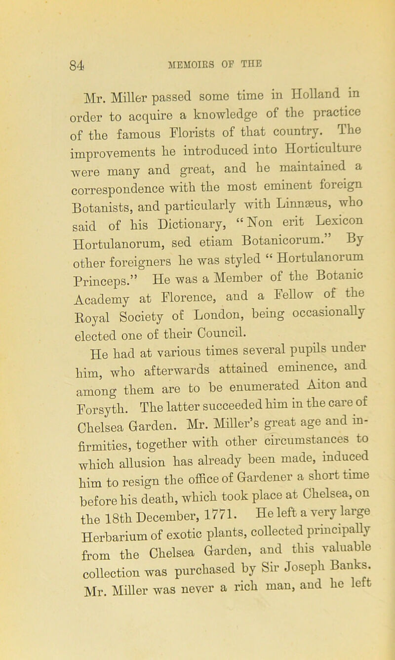 Mr. Miller passed some time in Holland in order to acquire a knowledge of the practice of the famous Florists of that country. The improvements he introduced into Horticulture were many and great, and he maintained a correspondence with the most eminent foreign Botanists, and particularly with Linnaeus, who said of his Dictionary, “Non erit Lexicon Hortulanorum, sed etiam Botanicorum. By other foreigners he was styled “ Hortulanoium Princeps.” He was a Member of the Botanic Academy at Florence, and a Fellow of the Royal Society of London, being occasionally elected one of their Council. He had at various times several pupils under him, who afterwards attained eminence, and among them are to be enumerated Aiton and Forsyth. The latter succeeded him in the care of Chelsea Garden. Mr. Miller’s great age and in- firmities, together with other circumstances to which allusion has already been made, induced him to resign the office of Gardener a short time before his death, which took place at Chelsea, on the 18th December, 1771. He left a very large Herbarium of exotic plants, collected principally from the Chelsea Garden, and this valuable collection was purchased by Sir Joseph Banks. Mr. Miller was never a rich man, and he left