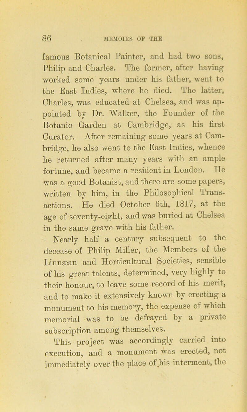 famous Botanical Painter, and had two sons, Philip and Charles. The former, after having worked some years under his father, went to the East Indies, where he died. The latter, Charles, was educated at Chelsea, and was ap- pointed by Dr. Walker, the Founder of the Botanic Garden at Cambridge, as his first Curator. After remaining some years at Cam- bridge, he also went to the East Indies, whence he returned after many years with an ample fortune, and became a resident in London. He was a good Botanist, and there are some papers, written by him, in the Philosophical Trans- actions. He died October 6th, 1817, at the age of seventy-eight, and was buried at Chelsea in the same grave with his father. Nearly half a century subsequent to the decease of Philip Miller, the Members of the Linngean and Horticultural Societies, sensible of his great talents, determined, very highly to their honour, to leave some record of his merit, and to make it extensively known by erecting a monument to his memory, the expense of which memorial was to be defrayed by a private subscription among themselves. This project was accordingly carried into execution, and a monument was erected, not immediately over the place of his interment, the