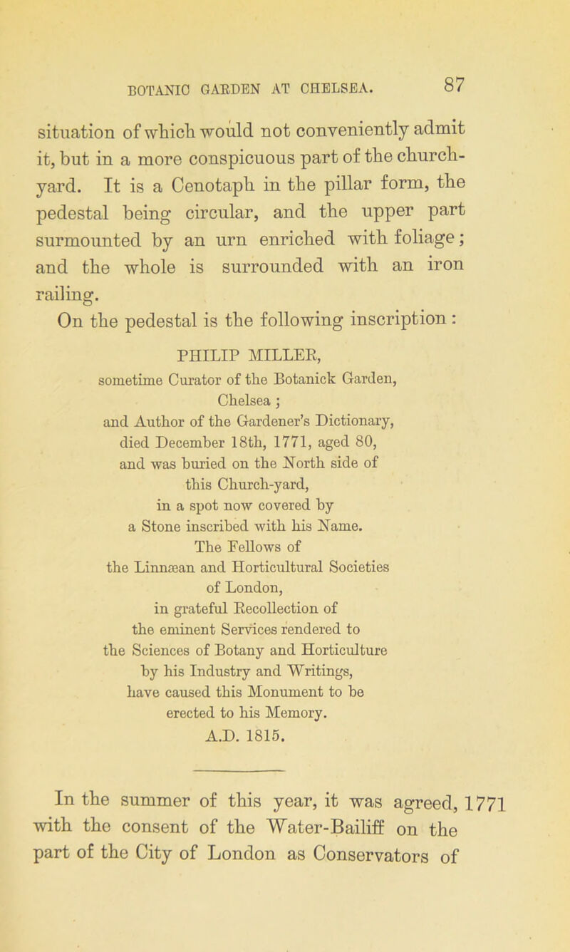 situation of which would not conveniently admit it, but in a more conspicuous part of the church- yard. It is a Cenotaph in the pillar form, the pedestal being circular, and the upper part surmounted by an urn enriched with foliage; and the whole is surrounded with an iron railing. On the pedestal is the following inscription : PHILIP MILLER, sometime Curator of the Botaniek Garden, Chelseaj and Author of the Gardener’s Dictionary, died December 18th, 1771, aged 80, and was buried on the Horth side of this Church-yard, in a spot now covered by a Stone inscribed with his Name. The Fellows of the LinnEean and Horticultural Societies of London, in grateful Recollection of the eminent Services rendered to the Sciences of Botany and Horticulture by his Industry and Writings, have caused this Monument to he erected to his Memory. A.D. 1815. In the summer of this year, it was agreed, 1771 with the consent of the Water-Bailiff on the part of the City of London as Conservators of