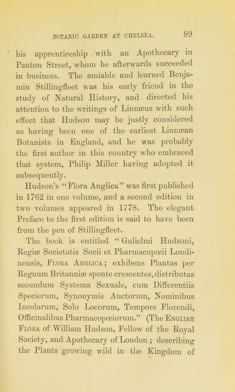 liis apprenticeship with an Apothecary in Panton Street, whom he afterwards succeeded in business. The amiable and learned Benja- min Stiflingfleet was his early friend in the study of Natural History, and directed his attention to the writings of Linnaeus with such effect that Hudson may be justly considered as having been one of the earliest Linnasan Botanists in England, and he was probably the first author in this country who embraced that system, Philip Miller having adopted it subsequently. Hudson’s “Flora Anglica” was first published in 1762 in one volume, and a second edition in two volumes appeared in 1778. The elegant Preface to the first edition is said to have been from the pen of Stillingfleet. The book is entitled “ Gulielmi Iludsoni, Regias Societatis Socii et Pharmacopoeii Londi- nensis, Flora Anglica ; exhibens Plantas per Regnum Britannias sponte crescentes,distributas secundum Systema Sexuale, cum Differentiis Specierum, Synonymis Auctorum, Nominibus Incolarum, Solo Locorum, Tempore Florendi, Officinalibus Pharmacopoeiorum.” (The English Flora of William Hudson, Fellow of the Royal Society, and Apothecary of London ; describing the Plants growing wild in the Kingdom of