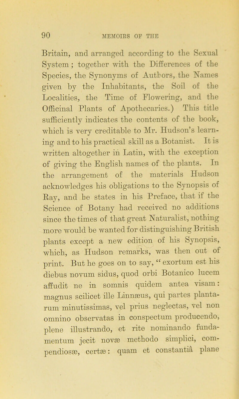 Britain, and arranged according to the Sexual. System; together with the Differences of the Species, the Synonyms of Authors, the Names given by the Inhabitants, the Soil of the Localities, the Time of Flowering, and the Officinal Plants of Apothecaries.) This title sufficiently indicates the contents of the book, which is very creditable to Mr. Hudson’s learn- ing and to his practical skill as a Botanist. It is written altogether in Latin, with the exception of giving the English names of the plants. In the arrangement of the materials Hudson acknowledges his obligations to the Synopsis of Ray, and be states in his Preface, that if the Science of Botany had received no additions since the times of that great Naturalist, nothing more would be wanted for distinguishing British plants except a new edition of his Synopsis, which, as Hudson remarks, was then out of print. But he goes on to say, “ exortum est his diebus novum sidus, quod orbi Botanico lucem affuclit ne in somnis quidem antea visam: magnus scilicet ille Linnaeus, qui partes plant-a- rum minutissimas, vel prius neglectas, vel non omnino observatas in conspectum producendo, plene illustrando, et rite nominando funda- mentum jecit novae methodo simplici, coin- pendiosae, certae: quarn et constantia plane