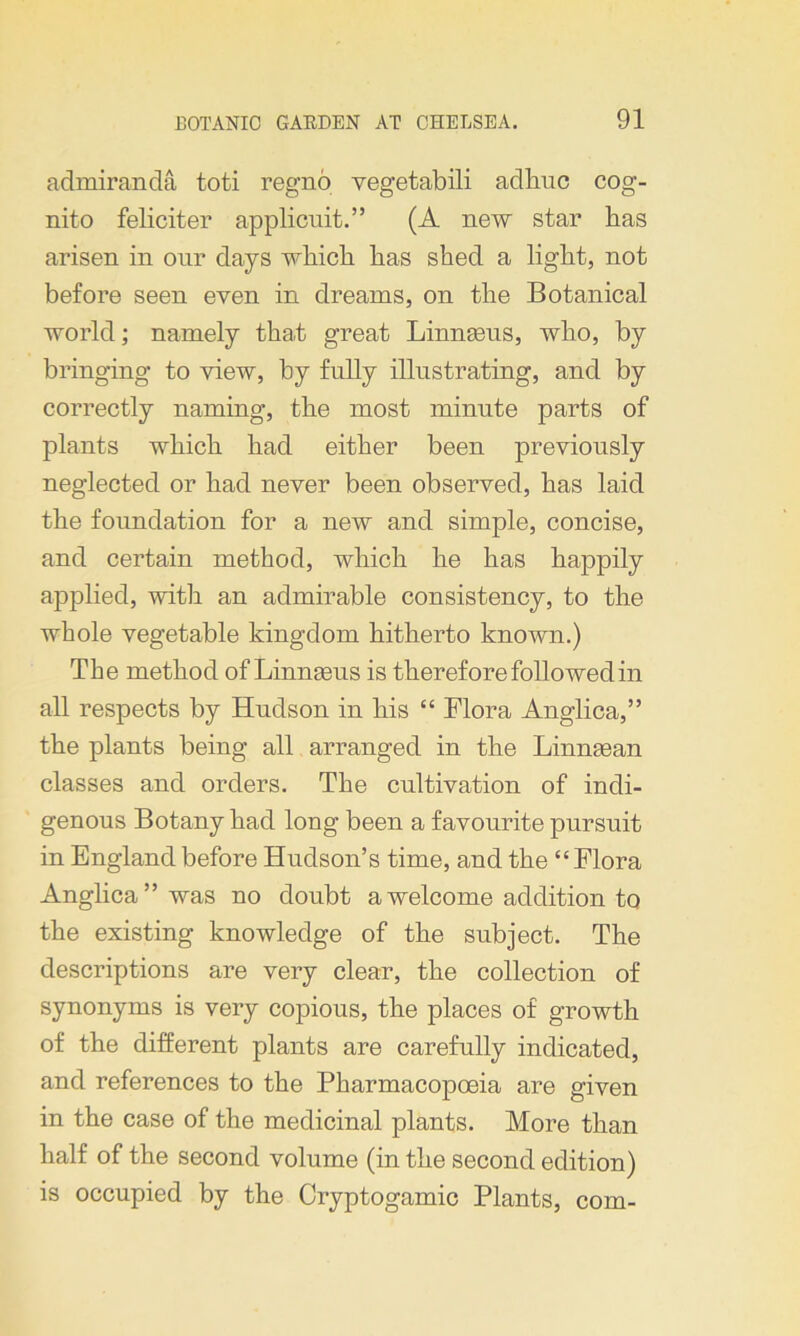 admiranda toti regno yegetabili adliuc cog- nito feliciter applicuit.” (A new star has arisen in our days which has shed a light, not before seen even in dreams, on the Botanical world; namely that great Linnaeus, who, by bringing to view, by fully illustrating, and by correctly naming, the most minute parts of plants which had either been previously neglected or had never been observed, has laid the foundation for a new and simple, concise, and certain method, which he has happily applied, with an admirable consistency, to the whole vegetable kingdom hitherto known.) The method of Linneeus is therefore followed in all respects by Hudson in his “ Flora Anglica,” the plants being all arranged in the Linmean classes and orders. The cultivation of indi- genous Botany had long been a favourite pursuit in England before Hudson’s time, and the “Flora Anglica” was no doubt a welcome addition to the existing knowledge of the subject. The descriptions are very clear, the collection of synonyms is very copious, the places of growth of the different plants are carefully indicated, and references to the Pharmacopoeia are given in the case of the medicinal plants. More than half of the second volume (in the second edition) is occupied by the Cryptogamic Plants, com-