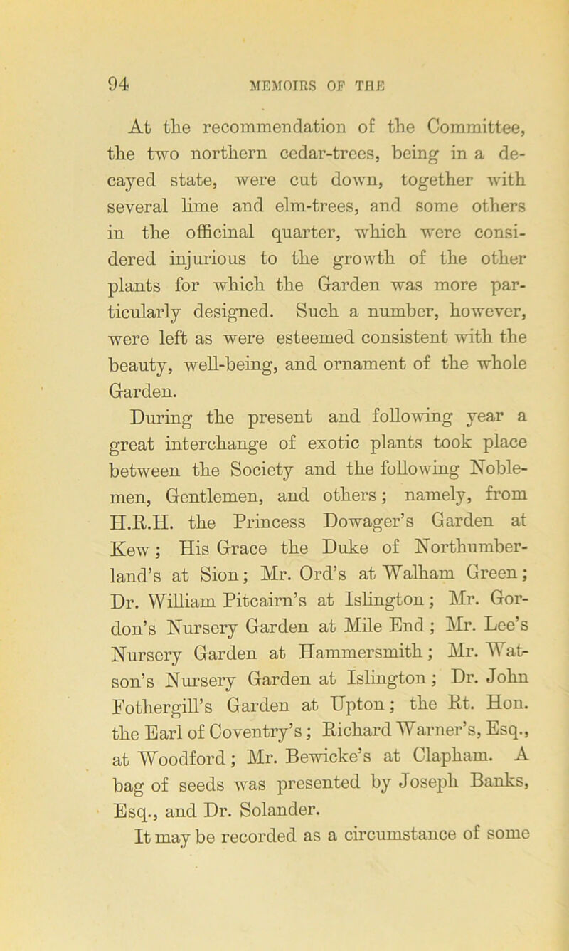 At tlie recommendation of the Committee, the two northern cedar-trees, being in a de- cayed state, were cut down, together with several lime and elm-trees, and some others in the officinal quarter, which were consi- dered injurious to the growth of the other plants for which the Garden was more par- ticularly designed. Such a number, however, were left as were esteemed consistent with the beauty, well-being, and ornament of the whole Garden. During the present and following year a great interchange of exotic plants took place between the Society and the following Noble- men, Gentlemen, and others; namely, from H.R.H. the Princess Dowager’s Garden at Kew; His Grace the Duke of Northumber- land’s at Sion; Mr. Ord’s at Walkam Green; Dr. William Pitcairn’s at Islington; Mr. Gor- don’s Nursery Garden at Mile End; Mr. Lee’s Nursery Garden at Hammersmith; Mr. Wat- son’s Nursery Garden at Islington; Dr. John Fothergill’s Garden at Upton; the Rt. Hon. the Earl of Coventry’s; Richard Warner’s, Esq., at Woodford; Mr. Bewicke’s at Clapham. A bag of seeds was presented by Joseph Banks, Esq., and Dr. Solander. It may be recorded as a circumstance of some