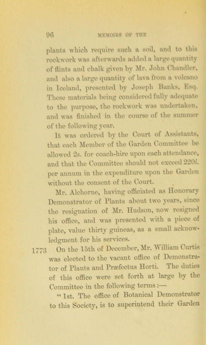 plants which require such a soil, and to this rockwork was afterwards added a large quantity of flints and chalk given by Mr. dolm Chandler, and also a largo quantity ot' lava twin a volcano in Iceland, ptvsontod In dosoph Hanks, Ksq. Those materials being considered fully adequate to the purpose, the rock work was undertaken, and was finished in the course ot the summer ot' the following year. It was ordered by the Court of Assistants, that each Member of the Carden Committee be allowed -s. for coach-hire upon each attendance, and that the Committee should not exceed '2'20L per annum in the expenditure upon the Carden without the consent of the Court. Mr. Alchorne, having officiated as Honorary Demonstrator of Plants about two years, since the resignation of Air. Hudson, now resigned s' , . his office, and was presented with a piece of plate, value thirty guineas, as a small acknow- ledgment for his services. ■3 On the loth of December, Mr. William Curtis was elected, to the vacant office of Demonstra- tor of Plants and IV.etectus Horti. The duties of this office were set forth at large by the Committee in the following terms :  1st. The office of Botanical Demonstrator to this Society, is to superintend their Garden
