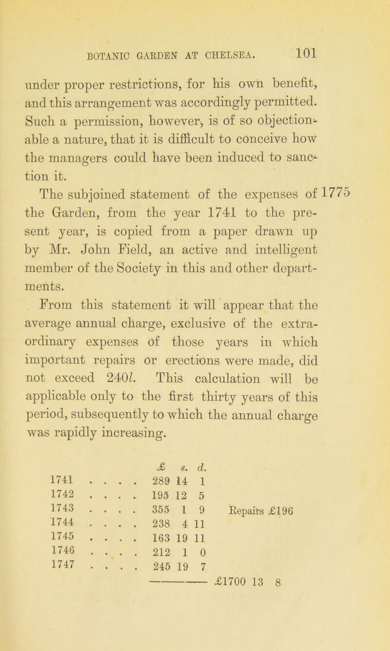 ioi under proper restrictions, for liis own benefit, and this arrangement was accordingly permitted. Such a permission, however, is of so objection- able a nature, that it is difficult to conceive how the managers could have been induced to sanc- tion it. The subjoined statement of the expenses of 1775 the Garden, from the year 1741 to the pre- sent year, is copied from a paper drawn up by Mr. John Field, an active and intelligent member of the Society in this and other depart- ments. From this statement it will appear that the average annual charge, exclusive of the extra- ordinary expenses of those years in which important repairs or erections were made, did not exceed 2401. This calculation will be applicable only to the first thirty years of this period, subsequently to which the annual charge was rapidly increasing. £ s. d. 1741 .... 289 14 1 1742 .... 195 12 5 1743 .... 355 1 9 1744 .... 238 4 11 1745 .... 163 19 11 1746 .... 212 1 0 1747 .... 245 19 7 Repairs £196 £1700 13 8