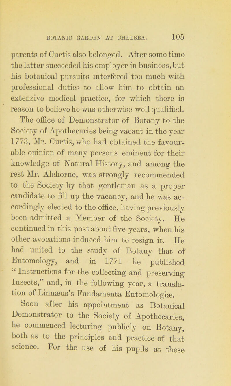 parents of Curtis also belonged. After some time the latter succeeded bis employer in business, but bis botanical pursuits interfered too much with professional duties to allow bim to obtain an extensive medical practice, for wbicb there is reason to believe he was otherwise well qualified. The office of Demonstrator of Botany to the Society of Apothecaries being vacant in the year 1773, Mr. Curtis, who had obtained the favour- able opinion of many persons eminent for their knowledge of Natural History, and among the rest Mr. Alchorne, was strongly recommended to the Society by that gentleman as a proper candidate to fill up the vacancy, and he was ac- cordingly elected to the office, having previously been admitted a Member of the Society. He continued in this post about five years, when his other avocations induced him to resign it. He had united to the study of Botany that of Entomology, and in 1771 he published “ Instructions for the collecting and preserving Insects,” and, in the following year, a transla- tion of Linnaeus’s Eundamenta Entomologiae. Soon after his appointment as Botanical Demonstrator to the Society of Apothecaries, he commenced lecturing publicly on Botany, both as to the principles and practice of that science. For the use of his pupils at these