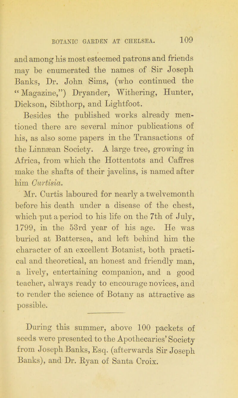 and among his most esteemed patrons and friends may be enumerated the names of Sir Joseph Banks, Dr. John Sims, (who continued the “ Magazine,”) Dryander, Withering, Hunter, Dickson, Sibthorp, and Lightfoot. Besides the published works already men- tioned there are several minor publications of his, as also some papers in the Transactions of the Lmnsean Society. A large tree, growing in Africa, from which the Hottentots and Caffres make the shafts of their javelins, is named after him Curtisia. Mr. Curtis laboured for nearly a twelvemonth before his death under a disease of the chest, which put a period to his life on the 7th of July, 1799, in the 53rd year of his age. He was buried at Battersea, and left behind him the character of an excellent Botanist, both practi- cal and theoretical, an honest and friendly man, a lively, entertaining companion, and a good teacher, always ready to encourage novices, and to render the science of Botany as attractive as possible. During this summer, above 100 packets of seeds were presented to the Apothecaries’ Society from Joseph Banks, Esq. (afterwards Sir Joseph Banks), and Dr. Ryan of Santa Croix.