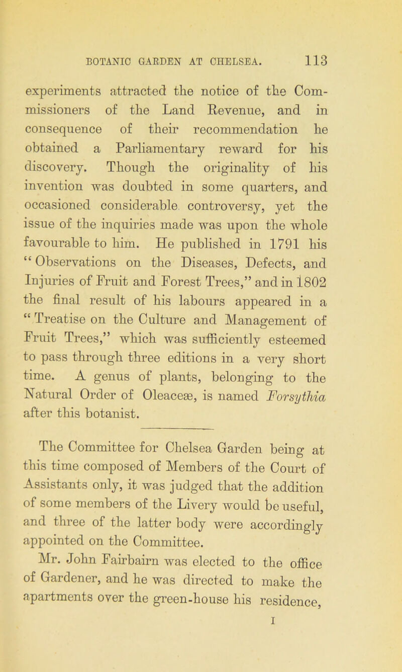 experiments attracted the notice of the Com- missioners of the Land Revenue, and in consequence of their recommendation he obtained a Parliamentary reward for his discovery. Though the originality of his invention was doubted in some quarters, and occasioned considerable controversy, yet the issue of the inquiries made was upon the whole favourable to him. He published in 1791 his “ Observations on the Diseases, Defects, and Injuries of Fruit and Forest Trees,” and in 1802 the final result of his labours appeared in a “ Treatise on the Culture and Management of Fruit Trees,” which was sufficiently esteemed to pass through three editions in a very short time. A genus of plants, belonging to the Natural Order of Oleacege, is named Forsythia after this botanist. The Committee for Chelsea Garden being at this time composed of Members of the Court of Assistants only, it was judged that the addition of some members of the Livery would be useful, and three of the latter body were accordingly appointed on the Committee. Mr. John Fairbairn was elected to the office of Gardener, and he was directed to make the apartments over the green-house his residence, i