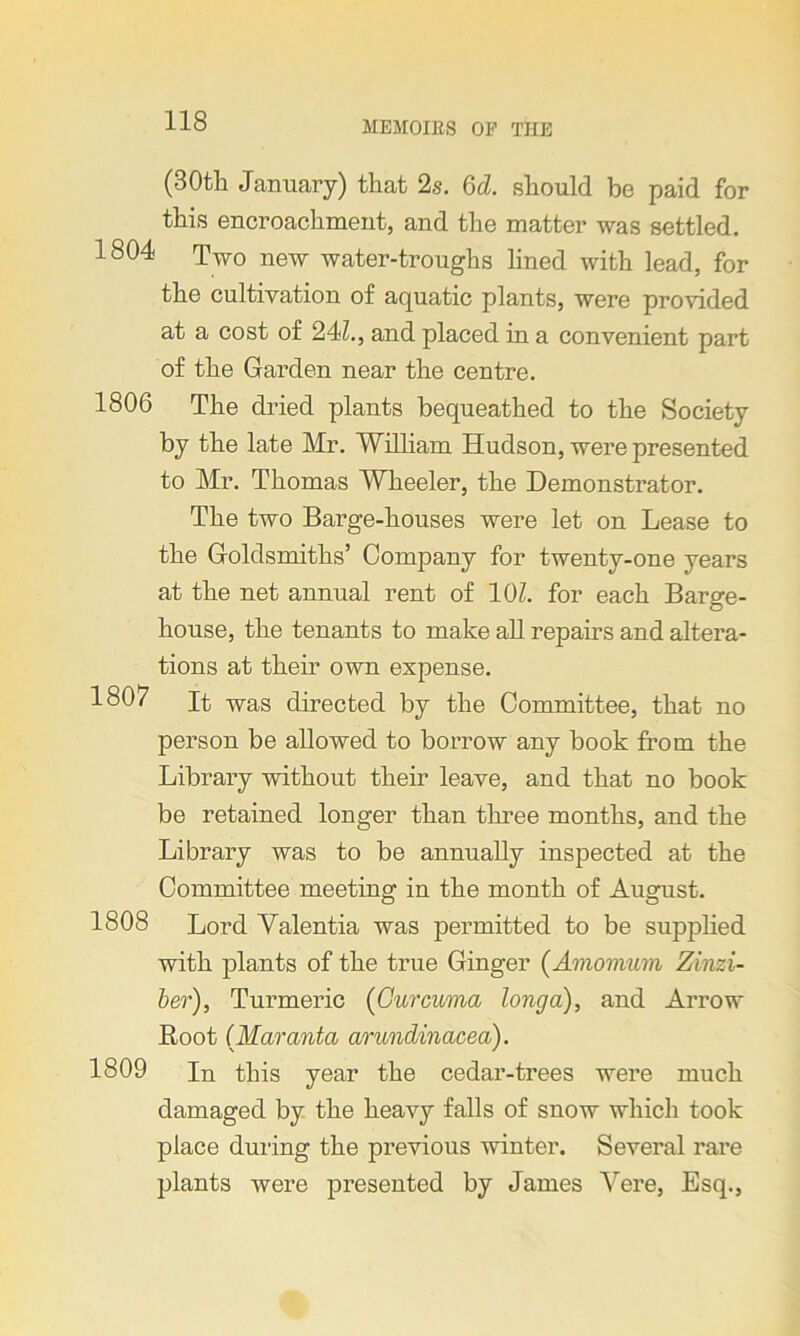 (30th January) that 2s. 6d. should be paid for this encroachment, and the matter was settled. 1804 Two new water-troughs lined with lead, for the cultivation of aquatic plants, were provided at a cost of 24Z., and placed in a convenient part of the Garden near the centre. 1806 The dried plants bequeathed to the Society by the late Mr. William Hudson, were presented to Mr. Thomas Wheeler, the Demonstrator. The two Barge-houses were let on Lease to the Goldsmiths’ Company for twenty-one years at the net annual rent of 10Z. for each Barge- house, the tenants to make all repairs and altera- tions at their own expense. 1807 It was directed by the Committee, that no person be allowed to borrow any book from the Library without their leave, and that no book be retained longer than three months, and the Library was to be annually inspected at the Committee meeting in the month of August. 1808 Lord Valentia was permitted to be supplied with plants of the true Ginger (Amomum Zinzi- ber), Turmeric (Curcuma long a), and Arrow Root (Maranta arundinacea). 1809 In this year the cedar-trees were much damaged by the heavy falls of snow which took place during the previous winter. Several rare plants were presented by James Vere, Esq.,