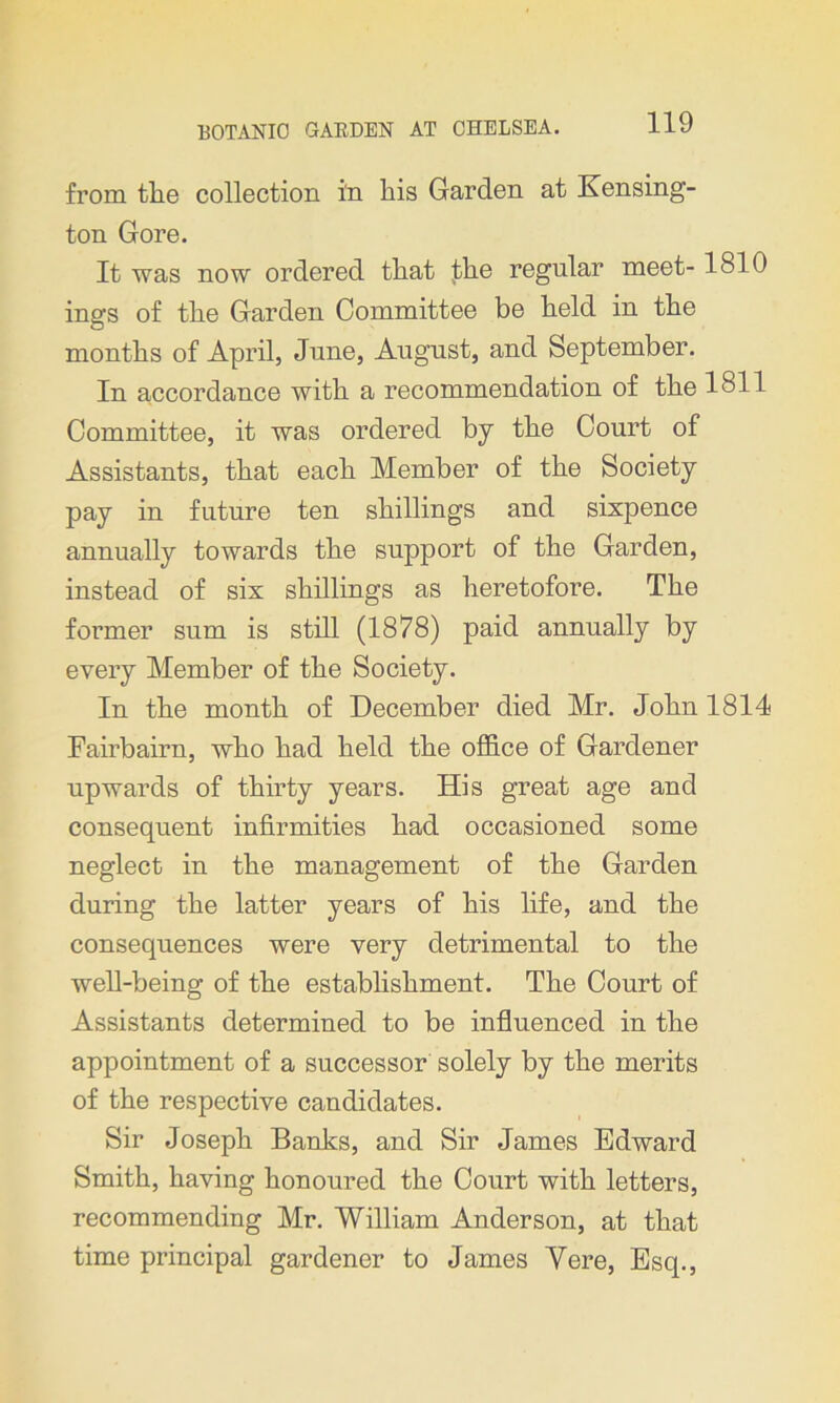 from the collection in his Garden at Kensing- ton Gore. It was now ordered that the regular meet- 1810 inns of the Garden Committee be held in the O months of April, June, August, and September. In accordance with a recommendation of the 1811 Committee, it was ordered by the Court of Assistants, that each Member of the Society pay in future ten shillings and sixpence annually towards the support of the Garden, instead of six shillings as heretofore. The former sum is still (1878) paid annually by every Member of the Society. In the month of December died Mr. John 1814 Eairbairn, who had held the office of Gardener upwards of thirty years. His great age and consequent infirmities had occasioned some neglect in the management of the Garden during the latter years of his life, and the consequences were very detrimental to the well-being of the establishment. The Court of Assistants determined to be influenced in the appointment of a successor solely by the merits of the respective candidates. Sir Joseph Banks, and Sir James Edward Smith, having honoured the Court with letters, recommending Mr. William Anderson, at that time principal gardener to James Yere, Esq.,