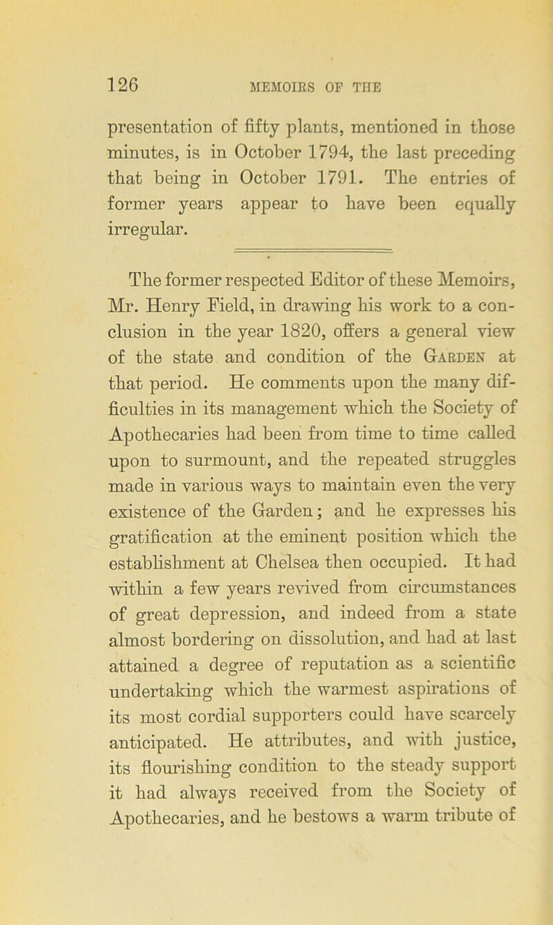 presentation of fifty plants, mentioned in those minutes, is in October 1794, the last preceding that being in October 1791. The entries of former years appear to have been equally irregular. The former respected Editor of these Memoirs, Mr. Henry Eield, in drawing his work to a con- clusion in the year 1820, offers a general view of the state and condition of the Garden at that period. He comments upon the many dif- ficulties in its management which the Society of Apothecaries had been from time to time called upon to surmount, and the repeated struggles made in various ways to maintain even the very existence of the Garden; and he expresses his gratification at the eminent position which the establishment at Chelsea then occupied. It had within a few years revived from circumstances of great depression, and indeed from a state almost bordering on dissolution, and had at last attained a degree of reputation as a scientific undertaking which the warmest aspirations of its most cordial supporters could have scarcely anticipated. He attributes, and with justice, its flourishing condition to the steady support it had always received from the Society of Apothecaries, and he bestows a warm tribute of