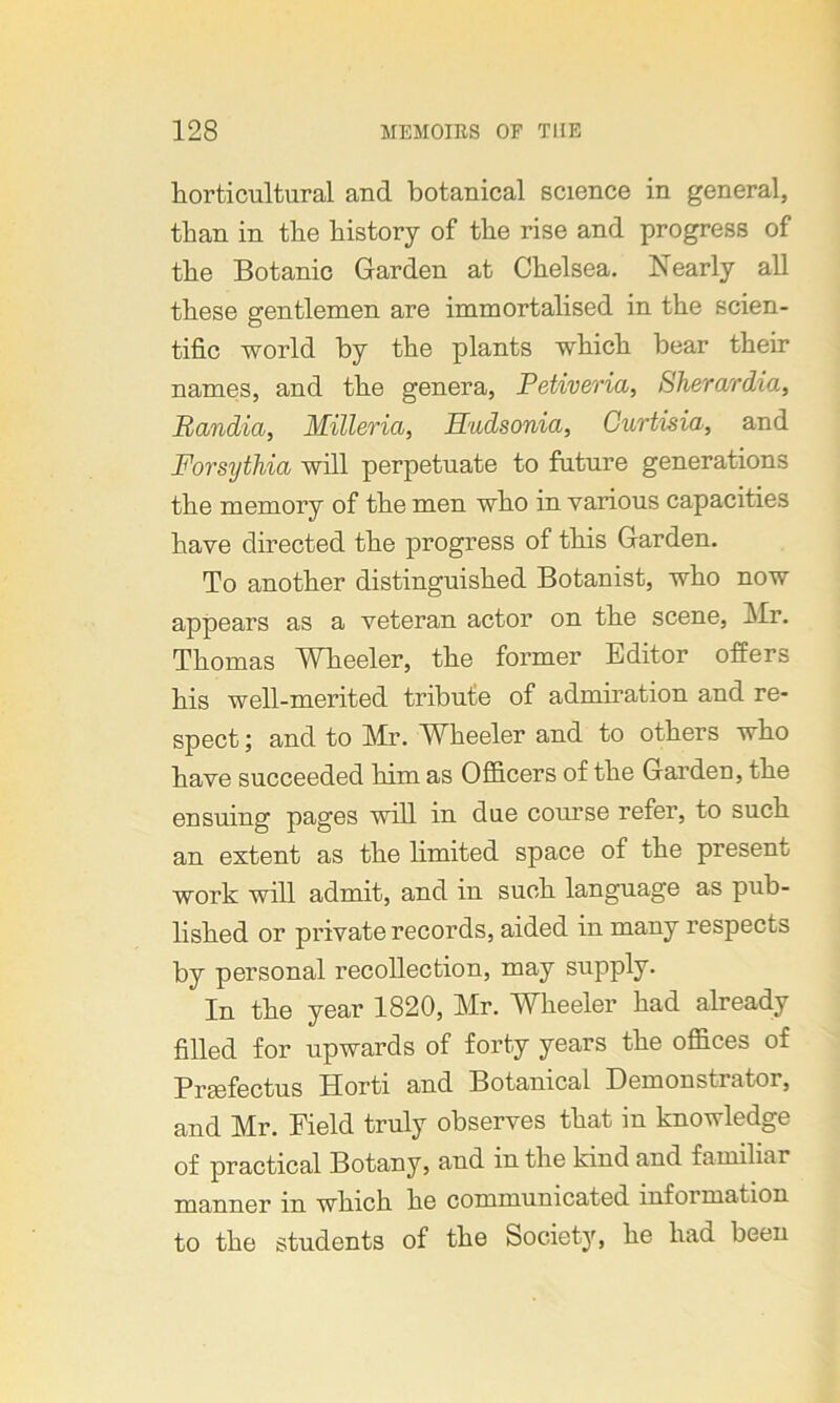 horticultural and botanical science in general, than in the history of the rise and progress of the Botanic Garden at Chelsea. Nearly all these gentlemen are immortalised in the scien- tific world by the plants which bear their names, and the genera, Petiveria, Sherardia, Randia, Milleria, Hudsonia, Curtisia, and Forsythia will perpetuate to future generations the memory of the men who in various capacities have directed the progress of this Garden. To another distinguished Botanist, who now appears as a veteran actor on the scene, Mr. Thomas Wheeler, the former Editor offers his well-merited tribute of admiration and re- spect ; and to Mr. Wheeler and to others who have succeeded him as Officers of the Garden, the ensuing pages will in due course refer, to such an extent as the limited space of the present work will admit, and in such language as pub- lished or private records, aided in many respects by personal recollection, may supply. In the year 1820, Mr. Wheeler had already filled for upwards of forty years the offices of Prsefectus Horti and Botanical Demonstratoi, and Mr. Field truly observes that in knowledge of practical Botany, and in the kind and familiar manner in which he communicated information to the students of the Society, he had been