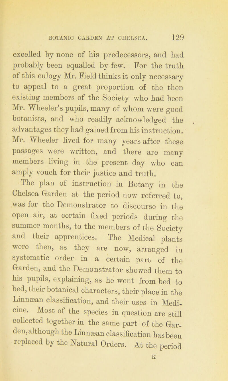 excelled by none of his predecessors, and had probably been equalled by few. For the truth of this eulogy Mr. Field thinks it only necessary to appeal to a great proportion of the then existing members of the Society who had been Mr. Wheeler’s pupils, many of whom were good botanists, and who readily acknowledged the advantages they had gained from his instruction. Mr. Wheeler lived for many years after these passages were written, and there are many members living in the present day who can amply vouch for their justice and truth. The plan of instruction in Botany in the Chelsea Garden at the period now referred to, was for the Demonstrator to discourse in the open air, at certain fixed periods during the summer months, to the members of the Society and their apprentices. The Medical plants v ei e then, as they are now, arranged in systematic order in a certain part of the Garden, and the Demonstrator showed them to his pupils, explaining, as he went from bed to bed, their botanical characters, their place in the Linnasan classification, and their uses in Medi- cine. Most of the species in question are still collected together in the same part of the Gar- den, although the Linnaean classification has been replaced by the Natural Orders. At the period K