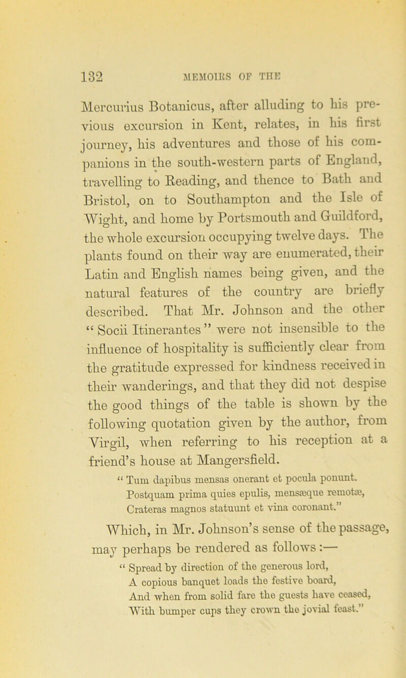 Mercurius Botanicus, after alluding to bis pre- vious excursion in Kent, relates, in liis first journey, his adventures and those of his com- panions in the south-western parts of England, travelling to Beading, and thence to Bath and Bristol, on to Southampton and the Isle of Wight, and home by Portsmouth and Guildford, the whole excursion occupying twelve days. The plants found on their way are enumerated, their Latin and English names being given, and the natural features of the country are briefly described. That Mr. Johnson and the other “ Socii Itinerantes ” were not insensible to the influence of hospitality is sufficiently clear from the gratitude expressed for kindness received in their wanderings, and that they did not despise the good things of the table is shown by the following quotation given by the author, from Virgil, when referring to his reception at a friend’s house at Mangersfield. “ Turn dapibus mensas onerant et pocula ponunt. Postquam prima quies epulis, mensmque remofce, Crateras magnos statuunt et vina coronant.'’ Which, in Mr. Johnson’s sense of the passage, may perhaps be rendered as follows:— “ Spread by direction of tlie generous lord, A copious banquet loads the festive board, And when from solid fare the guests have ceased, With bumper cups they crown the jovial feast.’