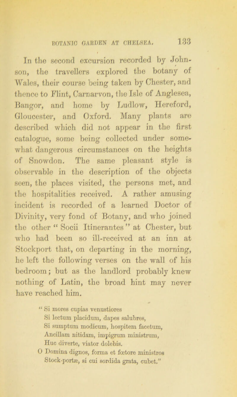 HOTANIO OAltOKN AT CHKL8KA. In tho second excursion recorded by John- son, the travellers explored the botany of Wales, their course being taken by Chester, and thence to Flint, Carnarvon, the Isle of Anglesea, Bangor, and home by Ludlow, Hereford, Gloucester, and Oxford. Many plants are described which did not appear in the first catalogue, some being collected under some- what dangerous circumstances on the heights of Snowdon. The same pleasant style is observable in the description of the objects seen, the places visited, the persons met, and the hospitalities received. A rather amusing incident is recorded of a learned Doctor of Divinity, very fond of Botany, and who joined the other “ Socii Itineraries ” at Chester, but who had been so ill-received at an inn at Stockport that, on departing in the morning, he left the following verses on the wall of his bedroom; but as the landlord probably knew nothing of Latin, the broad hint may never have reached him. “ Si mores cupias venustiores Si lectum placidurn, dapes sal litres, Si sumptum modicum, hospitem facetum, Ancillam nitidam, impigrum rninistrum, Hue diverte, viator dolebis. 0 Domina dignos, forma et fee tore ministros Stock-porta, si cui sordida grata, cubet.”