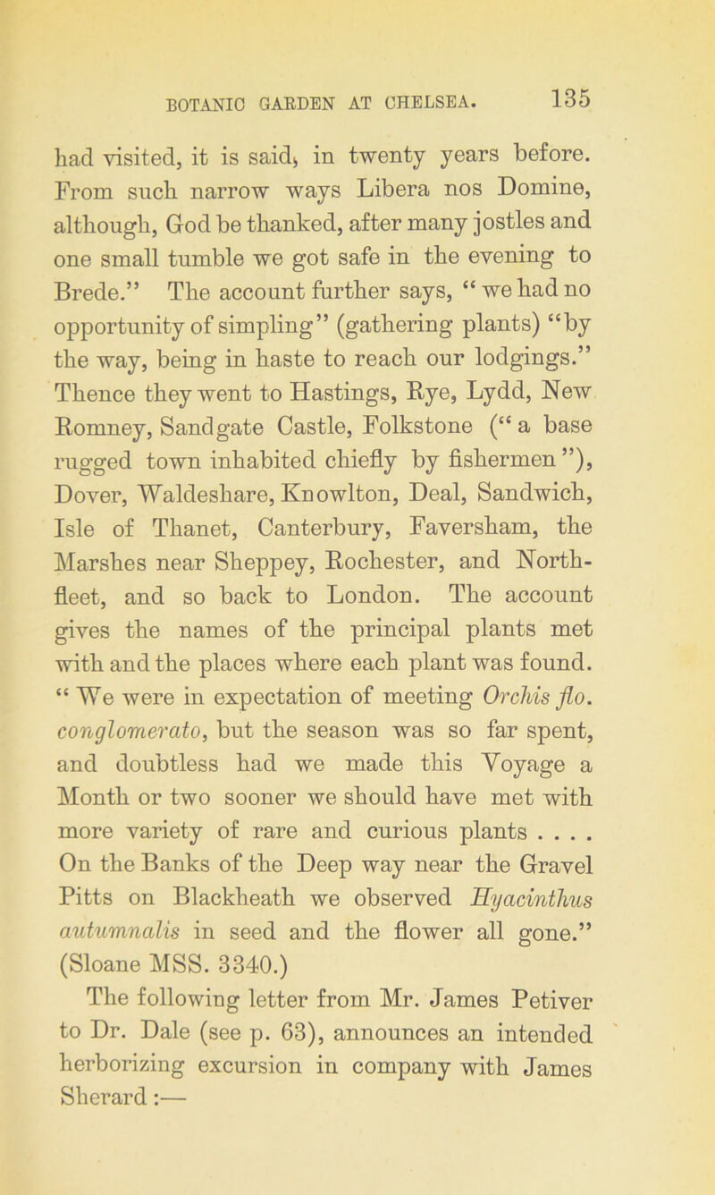 had visited, it is saidj, in twenty years before. From such narrow ways Libera nos Domine, although, God be thanked, after many jostles and one small tumble we got safe in the evening to Brede.” The account further says, “we had no opportunity of simpling” (gathering plants) “by the way, being in haste to reach our lodgings.” Thence they went to Hastings, Bye, Lydd, New Bomney, Sand gate Castle, Folkstone (“a base rugged town inhabited chiefly by fishermen ”), Dover, Waldeshare, Knowlton, Deal, Sandwich, Isle of Thanet, Canterbury, Faversham, the Marshes near Sheppey, Bochester, and North- fleet, and so back to London. The account gives the names of the principal plants met with and the places where each plant was found. “We were in expectation of meeting Orchis flo. conglomerate), but the season was so far spent, and doubtless had we made this Voyage a Month or two sooner we should have met with more variety of rare and curious plants .... On the Banks of the Deep way near the Gravel Pitts on Blackheath we observed Hyacinthus autumnalis in seed and the flower all gone.” (Sloane MSS. 3340.) The following letter from Mr. James Petiver to Dr. Dale (see p. 63), announces an intended herborizing excursion in company with James Sherard:—