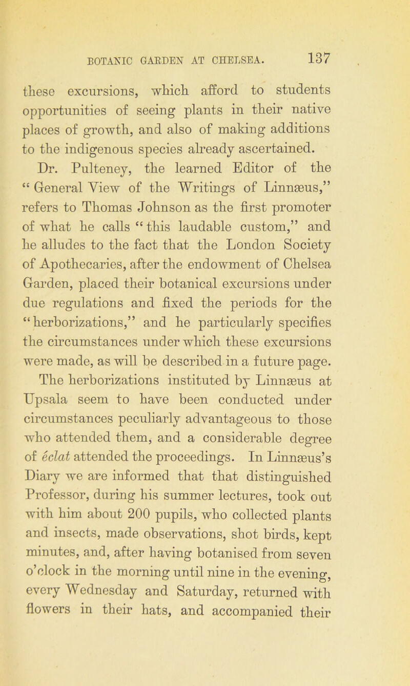 these excursions, which afford to students opportunities of seeing plants in their native places of growth, and also of making additions to the indigenous species already ascertained. Dr. Pulteney, the learned Editor of the “ General View of the Writings of Linnaeus,” refers to Thomas Johnson as the first promoter of what he calls £c this laudable custom,” and he alludes to the fact that the London Society of Apothecaries, after the endowment of Chelsea Garden, placed their botanical excursions under due regulations and fixed the periods for the “ herborizations,” and he particularly specifies the circumstances under which these excursions were made, as will be described in a future page. The herborizations instituted by Linnaeus at Upsala seem to have been conducted under circumstances peculiarly advantageous to those who attended them, and a considerable degree of eclat attended the proceedings. In Linnaeus’s Diary we are informed that that distinguished Professor, during his summer lectures, took out with him about 200 pupils, who collected plants and insects, made observations, shot birds, kept minutes, and, after having botanised from seven o’clock in the morning until nine in the evening, every Wednesday and Saturday, returned with flowers in their hats, and accompanied their