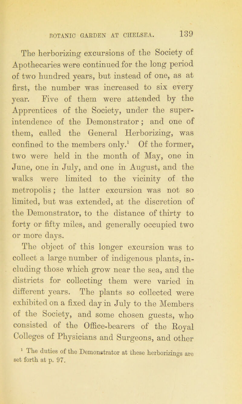 The herborizing excursions of the Society of Apothecaries were continued for the long period of two hundred years, but instead of one, as at first, the number was increased to six every year. Five of them were attended by the Apprentices of the Society, under the super- intendence of the Demonstrator; and one of them, called the General Herborizing, was confined to the members only.1 Of the former, two were held in the month of May, one in June, one in July, and one in August, and the walks were limited to the vicinity of the metropolis; the latter excursion was not so limited, but was extended, at the discretion of the Demonstrator, to the distance of thirty to forty or fifty miles, and generally occupied two or more days. The object of this longer excursion was to collect a large number of indigenous plants, in- cluding those which grow near the sea, and the districts for collecting them were varied in different years. The plants so collected were exhibited on a fixed day in July to the Members of the Society, and some chosen guests, who consisted of the Office-bearers of the Royal Colleges of Physicians and Surgeons, and other 1 The duties of the Demonstrator at these herborizings are set forth at p. 97.