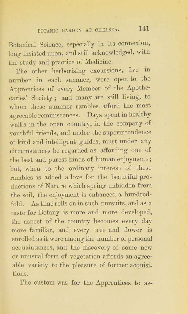 Botanical Science, especially in its connexion, long insisted upon, and still acknowledged, with tlie study and practice of Medicine. Tlie other herborizing excursions, five in number in each summer, were open to the Apprentices of every Member of the Apothe- caries’ Society; and many are still living, to whom these summer rambles afford the most agreeable reminiscences. Days spent in healthy walks in the open country, in the company of youthful friends, and under the superintendence of kind and intelligent guides, must under any circumstances be regarded as affording one of the best and purest kinds of human enjoyment; but, when to the ordinary interest of these rambles is added a love for the beautiful pro- ductions of Nature which spring unbidden from the soil, the enjoyment is enhanced a hundred- fold. As time rolls on in such pursuits, and as a taste for Botany is more and more developed, the aspect of the country becomes every day more familiar, and every tree and flower is enrolled as it were among the number of personal acquaintances, and the discovery of some new or unusual form of vegetation affords an agree- able variety to the pleasure of former acquisi- tions. The custom was for the Apprentices to as-