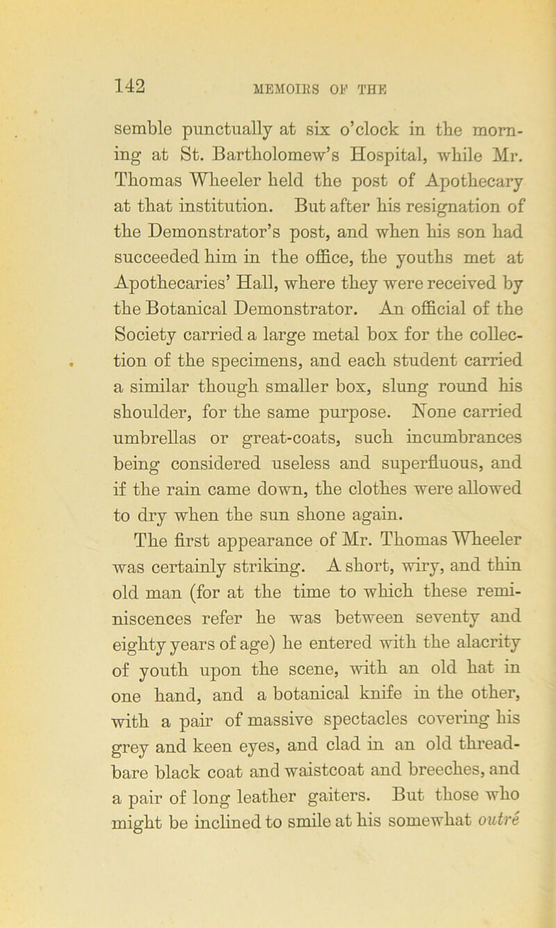 semble punctually at six o’clock in the morn- ing at St. Bartholomew’s Hospital, while Mr. Thomas Wheeler held the post of Apothecary at that institution. But after his resignation of the Demonstrator’s post, and when his son had succeeded him in the office, the youths met at Apothecaries’ Hall, where they were received by the Botanical Demonstrator. An official of the Society carried a large metal box for the collec- tion of the specimens, and each student carried a similar though smaller box, slung round his shoulder, for the same purpose. None carried umbrellas or great-coats, such incumbrances being considered useless and superfluous, and if the rain came down, the clothes were allowed to dry when the sun shone again. The first appearance of Mr. Thomas Wheeler was certainly striking. A short, wiry, and thin old man (for at the time to which these remi- niscences refer he was between seventy and eighty years of age) he entered with the alacrity of youth upon the scene, with an old hat in one hand, and a botanical knife in the other, with a pair of massive spectacles covering his grey and keen eyes, and clad in an old thread- bare black coat and waistcoat and breeches, and a pair of long leather gaiters. But those who might be inclined to smile at his somewhat outre