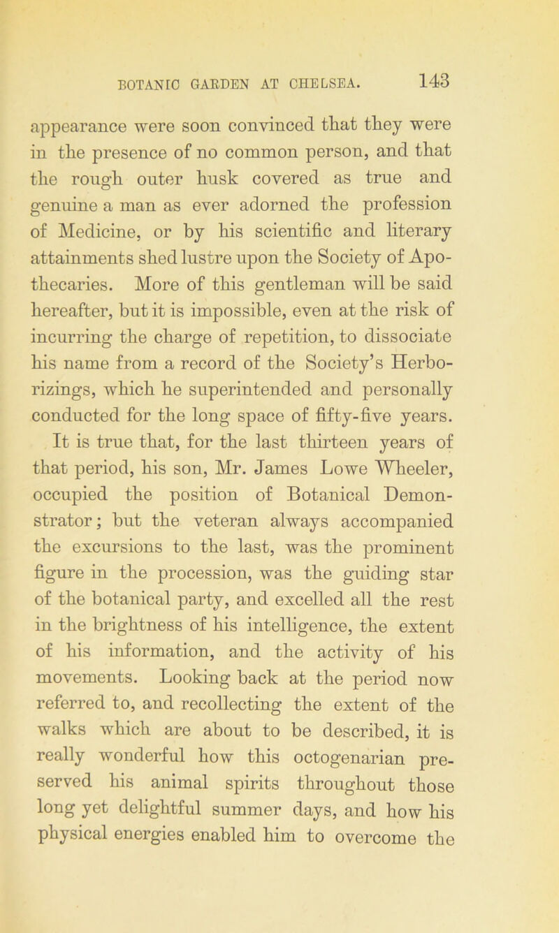 appearance were soon convinced that they were in the presence of no common person, and that the rough outer husk covered as true and genuine a man as ever adorned the profession of Medicine, or by his scientific and literary attainments shed lustre upon the Society of Apo- thecaries. More of this gentleman will be said hereafter, but it is impossible, even at the risk of incurring the charge of repetition, to dissociate his name from a record of the Society’s Herbo- rizings, which he superintended and personally conducted for the long space of fifty-five years. It is true that, for the last thirteen years of that period, his son, Mr. James Lowe Wheeler, occupied the position of Botanical Demon- strator ; but the veteran always accompanied the excursions to the last, was the prominent figure in the procession, was the guiding star of the botanical party, and excelled all the rest in the brightness of his intelligence, the extent of his information, and the activity of his movements. Looking back at the period now referred to, and recollecting the extent of the walks which are about to be described, it is really wonderful how this octogenarian pre- served his animal spirits throughout those long yet delightful summer days, and how his physical energies enabled him to overcome the