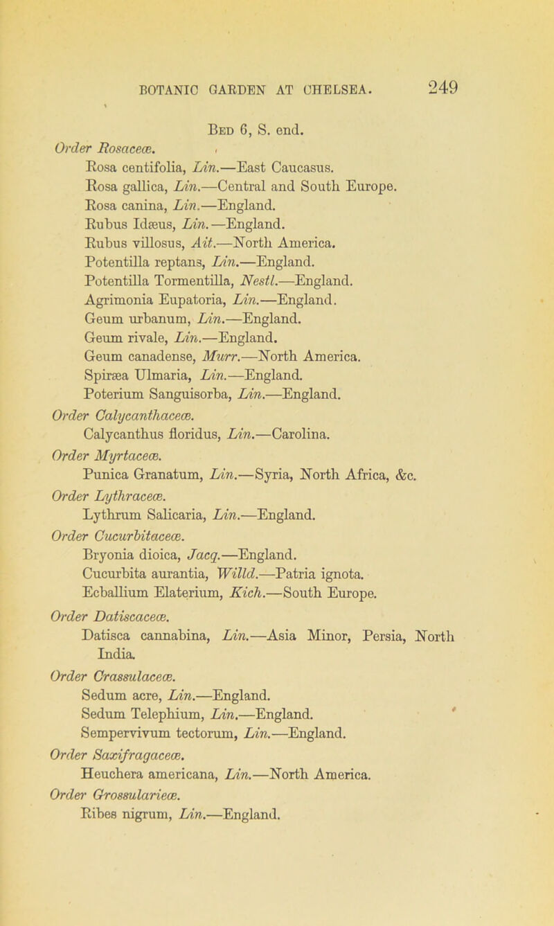 Bed 6, S. end. Order Rosacece. • Rosa centifolia, Lin.—East Caucasus. Rosa gallica, Lin.—Central and South Europe. Rosa canina, Lin,—England. Rubus Id feus, Lin.—England. Rubus villosus, Ait.—North America. Potentilla reptan3, Lin.—England. Potentilla Tormentilla, Nestl.—England. Agrimonia Eupatoria, Lin.—England. Geum urbanum, Lin.—England. Geum rivale, Lin.—England. Geum canadense, Murr.—North America. Spiraea Ulmaria, Lin.—England. Poterium Sanguisorba, Lin.—England. Order Calycanthacece. Calycanthus lloridus, Lin.—Carolina. Order Myrtacece. Punica Granatum, Lin.—Syria, North Africa, &c. Order Lythracece. Lythrum Salicaria, Lin.—England. Order Cucurbitacece. Bryonia dioica, Jacq.—England. Cucurbita aurantia, Willd.—Patria ignota. Ecballium Elaterium, Rich.—South Europe. Order Datiscacece. Datisca cannahina, Lin.—Asia Minor, Persia, North India. Order Grassulacece. Sedum acre, Lin.—England. Sedum Telephium, Lin.—England. Sempervivum tectorum, Lin.—England. Order Saxi/ragcicece. Heuchera americana, Lin.—North America. Order Grossulariece. Ribes nigrum, Lin.—England.