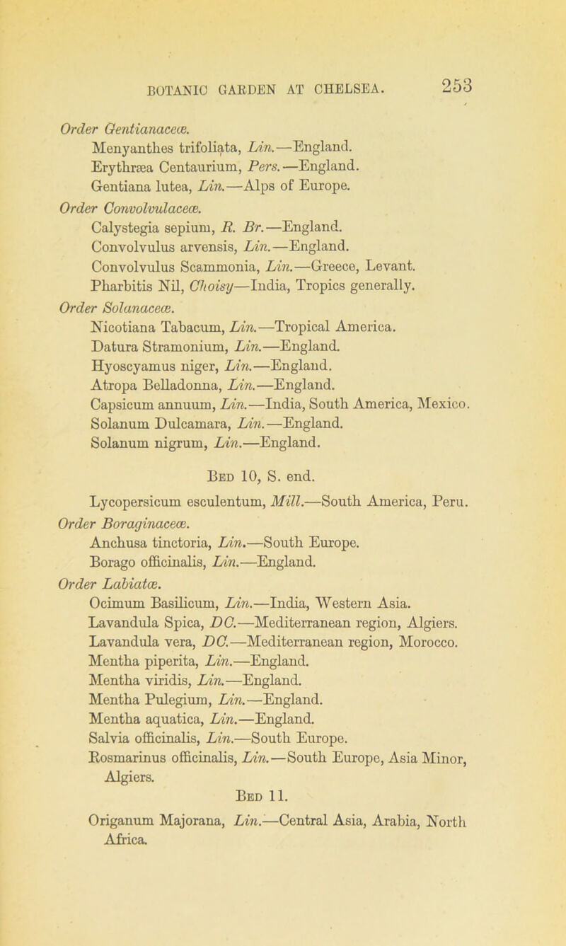 Order Gentianaceve. Menyanthes trifoliata, Lin.—England. Erythrrea Centaurium, Pars.—England. Gentiana lutea, Lin.—Alps of Europe. Order Convolvulacece. Calystegia sepium, B. Br.—England. Convolvulus arvensis, Lin.—England. Convolvulus Scammonia, Lin.—Greece, Levant. Pharbitis Nil, Clioisy—India, Tropics generally. Order Solanacece. Nicotiana Tabacum, Lin.—Tropical America. Datura Stramonium, Lin.—England. Hyoscyamus niger, Lin.—England. Atropa Belladonna, Lin.—England. Capsicum annuum, Lin.—India, South America, Mexico. Solanum Dulcamara, Lin.—England. Solanum nigrum, Lin.—England. Bed 10, S. end. Lycopersicum esculentum, Mill.—South America, Peru. Order Boraginacece. Anchusa tinctoria, Lin.—South Europe. Borago officinalis, Lin.—England. Order Labiatce. Ocimum Basilicum, Lin.—India, Western Asia. Lavandula Spica, DC.—Mediterranean region, Algiers. Lavandula vera, DC.—Mediterranean region, Morocco. Mentha piperita, Lin.—England. Mentha viridis, Lin.—England. Mentha Pulegium, Lin.—England. Mentha aquatica, Lin.—England. Salvia officinalis, Lin.—South Europe. Bosmarinus officinalis, Lin.—South Europe, Asia Minor, Algiers. Bed 11. Origanum Majorana, Lin.-—Central Asia, Arabia, North Africa.