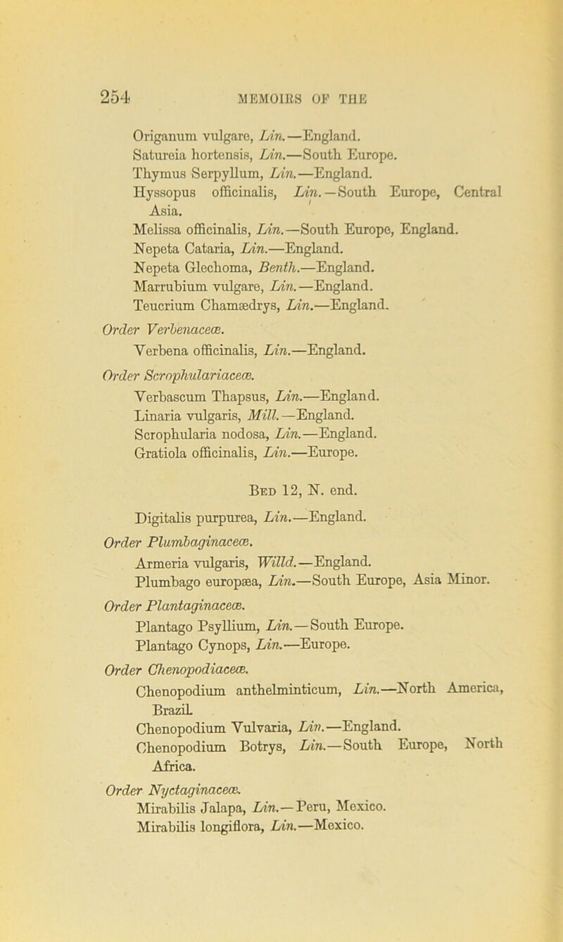 Origanum vulgare, Lin.—England. Satureia hortensis, Lin.—South Europe. Thymus Serpyllum, Lin.—England. Hyssopus officinalis, Lin. — South Europe, Central Asia. Melissa officinalis, Lin. —South Europe, England. Nepeta Cataria, Lin.—England. Nepeta Glechoma, Benth.—England. Marruhium vulgare, Lin.—England. Teucrium Chamsedrys, Lin.—England. Order Verbenacece. Verbena officinalis, Lin.—England. Order Scrophulariacece. Verbascum Thapsus, Lin.—England. Linaria vulgaris, Mill. —England. Scrophularia nodosa, Lin.—England. Gratiola officinalis, Lin.—Europe. Bed 12, N. end. Digitalis purpurea, Lin.—England. Order Plumbagincicece. Armeria vulgaris, Willd.—England. Plumbago europaea, Aire.—South Europe, Asia Minor. Order Plantaginacece. Plantago Psyllium, Aire. —South Europe. Plantago Cynops, Lin.-—Europe. Order Chenopodiacece. Chenopodium anthelminticum, Lin.—North America, Brazil. Chenopodium Vulvaria, Lin.—England. Chenopodium Botrys, Aire.—South Europe, North Africa. Order Nydaginacece. Mirabilis Jalapa, Aire.—Peru, Mexico. Mirabilis longiflora, Aire.—Mexico.