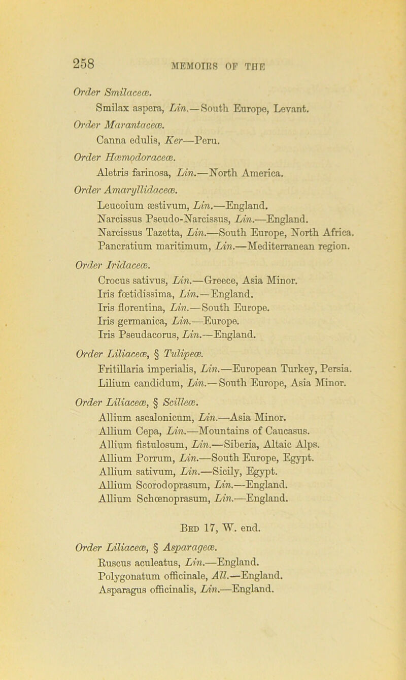 Order Smilacece. Smilax aspera, Lin.—South Europe, Levant. Order Marantacece. Canna edulis, Ker—Peru. Order Hcemodoracece. Aletris farinosa, Lin.—North America. Order Amarylliclacece. Leucoium sestivum, Lin.—England. Narcissus Pseudo-Narcissus, Lin.—England. Narcissus Tazetta, Lin.—South Europe, North Africa. Pancratium maTitimum, Lin.—Mediterranean region. Order Iridacece. Crocus sativus, Lin.—Greece, Asia Minor. Iris foetidissima, Am. —England. Iris florentina, Lin.—South Europe. Iris germanica, Lin.-—Europe. Iris Pseudacorus, Lin.—England. Order Liliacece, § Tulipece. Fritillaria imperialis, Lin.—European Turkey, Persia. Lilium candidum, Lin.— South Europe, Asia Minor. Order Liliacece, § Scillece. Allium ascalonicum, Lin.—Asia Minor. Allium Cepa, Lin.—Mountains of Caucasus. Allium fistulosum, Lin.—Siberia, Altaic Alps. Allium Porrum, Lin.—South Europe, Egypt. Allium sativum, Lin.—Sicily, Egypt. Allium Scorodoprasum, Lin.—England. Allium Schoenoprasum, Lin.—England. Bed 17, W. end. Order Liliacece, § Aspciragece. Euscus aculeatus, Lin.—England. Polygonatum officinale, All.—England. Asparagus officinalis, Lin.—England.