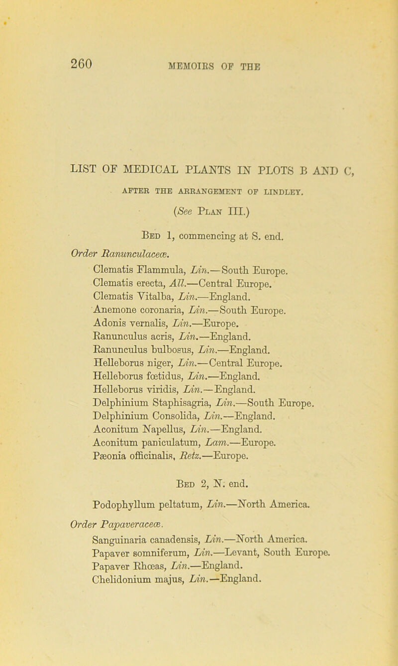 LIST OF MEDICAL PLANTS IN PLOTS B AND C, AFTER THE ARRANGEMENT OF LINDLEY. (See Plan III.) Bed 1, commencing at S. end. Order Ranunculacece. Clematis Flammula, Lin.—South. Europe. Clematis erecta, All.—Central Europe. Clematis Vitalba, Lin.—England. Anemone coronaria, Lin.—South Europe. Adonis vernalis, Lin.—Europe. Ranunculus acris, Lin.—England. Ranunculus bulbosus, Lin.—England. Helleborus niger, Lin.—Central Europe. Helleborus foetidus, Lin.—England. Helleborus viridis, Lin.—England. Delphinium Staphisagria, Lin.—South Europe. Delphinium Consolida, Lin.—England. Aconitum Napellus, Lin.—England. Aconitum paniculatum, Lam.—Europe. Pseonia officinalis, Retz.—Europe. Bed 2, N. end. Podophyllum peltatum, Lin.—North America. Order Papaveracece. Sanguinaria canadensis, Lin.—North America. Papaver somniferum, Lin.—Levant, South Europe. Papaver Rhoeas, Lin.—England. Chelidonium majus, Lin.—England.