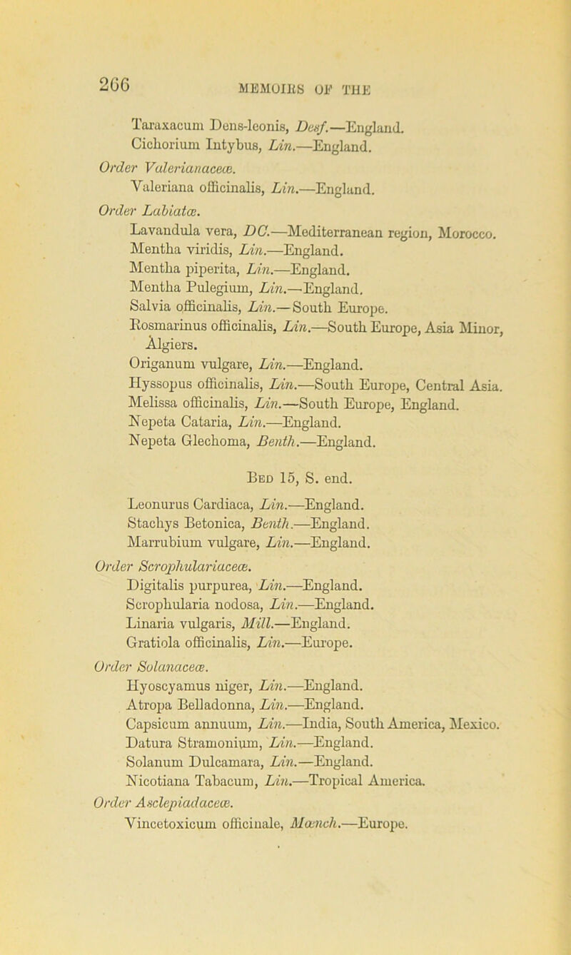 2GC Taraxacum Dens-leonis, Desf.—England. Cichorium Intybus, Lin.—England. Order Valerianacece. Valeriana officinalis, Lin.—England. Order Labiatce. Lavandula vera, DC.—Mediterranean region, Morocco. Mentha viridis, Lin.—England. Mentha piperita, Lin.—England. Mentha Pulegimn, Lin.—England. Salvia officinalis, Lin.— South Europe. Rosmarinus officinalis, Lin.—South Europe, Asia Minor, Algiers. Origanum vulgare, Lin.—England. Hyssopus officinalis, Lin.—South Europe, Central Asia. Melissa officinalis, Lin.—South Europe, England. Eepeta Cataria, Lin.—England. Nepeta Glechoma, JBenth.—England. Bed 15, S. end. Leonurus Cardiaca, Lin.—England. Stacliys Betonica, Benth.—England. Marrubium vulgare, Lin.—England. Order Scrophulariacece. Digitalis purpurea, Lin.—England. Scrophularia nodosa, Lin.—England. Linaria vulgaris, Mill.—England. Gratiola officinalis, Lin.—Europe. Order Solanacece. Iiyoscyamus niger, Lin.—England. Atropa Belladonna, Lin.—England. Capsicum annuum, Lin.—India, South America, Mexico. Datura Stramonium, Lin.—England. Solanum Dulcamara, Lin.—England. Ricotiana Tabacum, Lin.—Tropical America. Order Asclepiadacece. Vincetoxicum officinale, Mcench.—Europe.