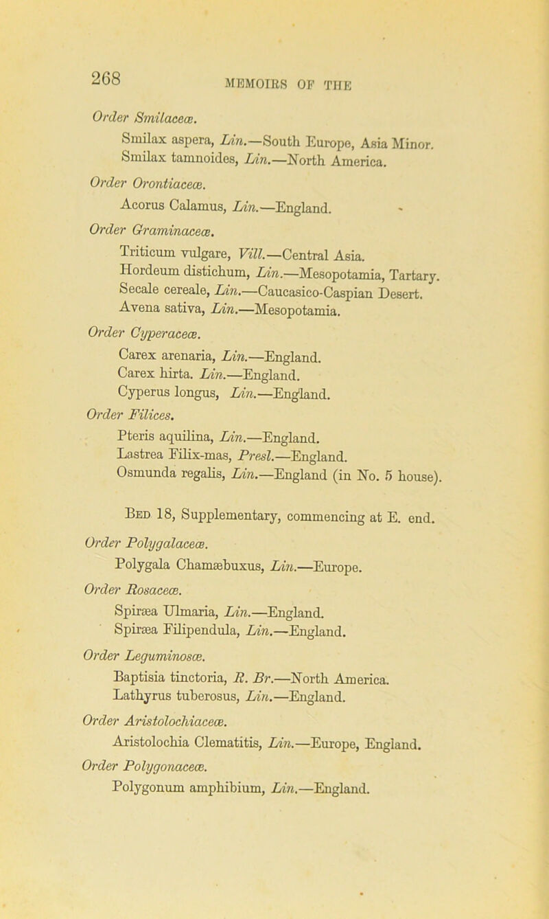 MEMOIRS OF THE Order Smilacece. S mil ax aspera, Lin.—South Europe, Asia Minor. Smilax tainnoides, Lin.—North America. Order Orontiacece. Acorus Calamus, Lin.—England. Order Graminacece. Triticum vulgare, Vill.—Central Asia. Hordeum distichum, Am.—Mesopotamia, Tartary. Secale cereale, Lin.—Caucasico-Caspian Desert. Avena sativa, Lin.—Mesopotamia. Order Cyperacece. Carex arenaria, Lin.—England. Carex hirta. Lin.—England. Cyperus longus, Lin.—England. Order Filices. Pteris aquilina, Lin.—England. Lastrea Eilix-mas, Presl.—England. Osmunda regalis, Lin.—England (in No. 5 house). Bed 18, Supplementary, commencing at E. end. Order Polygalacece. Polygala Chamaebuxus, Lin.—Europe. Order Rosacece. Spiraea Ulmaria, Lin.—England. Spiraea Filipendula, Lin.—England. Order Leguminosce. Baptisia tinctoria, R. Br.—North America. Lathyrus tuberosus, Lin.—England. Order Arisiolochiacece. Aristolochia Clematitis, Lin.—Europe, England. Order Polygonacece. Polygonum amphibium, Lin.—England.