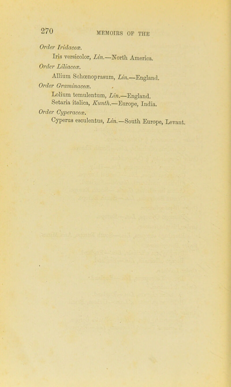 MEMOIRS OF THE Order Iridacece. Iris versicolor, Lin.—North America. Order Lilicicece. Allium Schcenoprasum, Lin.—England. Order Graminaceae. Lolium temulentum, Lin.—England. Setaria italica, Kuntli.—Europe, India. Order Cyperacece. Cyperus esculentus, Lot.—South Europe, Levant.