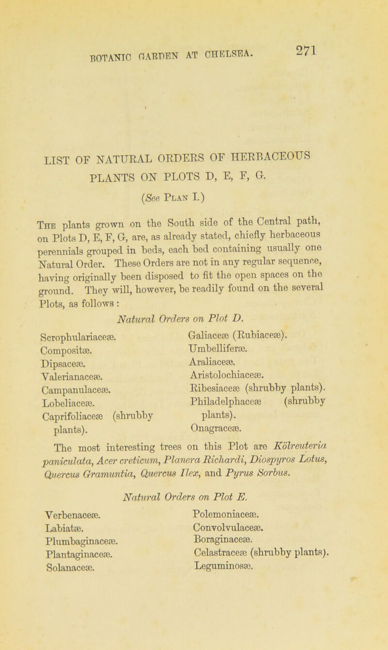 LIST OF FTATUEAL OEDEES OF HEEBACEOLTS PLAFTTS OFT PLOTS D, E, F, G. (See Plan I.) The plants grown on tlic South side of the Central path, on Plots D, E, F, G, are, as already stated, chiefly herbaceous perennials grouped in beds, each bed containing usually one Hatural Order. These Orders are not in any regular sequence, having originally been disposed to fit the open spaces on the ground. They will, however, be readily found on the several Plots, as follows: The most interesting trees on this Plot are Kolreuteria paniculata, Acer creticum, Planer a Richardi, Diospijros Lotus, Quercus Gramuntia, Quercus Ilex, and Pyrus Sorbus. Natural Orders on Plot D. Scrophulariacese. Composite. Dipsacese. Yalerianacese. Campanulacese. Lobeliacese. Caprifoliacefc (shrubby Galiacese (Eubiacese). TTmbelliferce. Araliacese. Aristolochiacese. Eibesiacese (shrubby plants). Philadelphaccfc (shrubby plants). plants). Onagracese. Natural Orders on Plot E. VerbenaceoB. Labiate. Plumbaginaceaj. Plantaginaceoe. Solanacese. Polemoniaceae. ConvolvulaceaG, Boraginacese. Celastraceae (shrubby plants). Leguminosae.