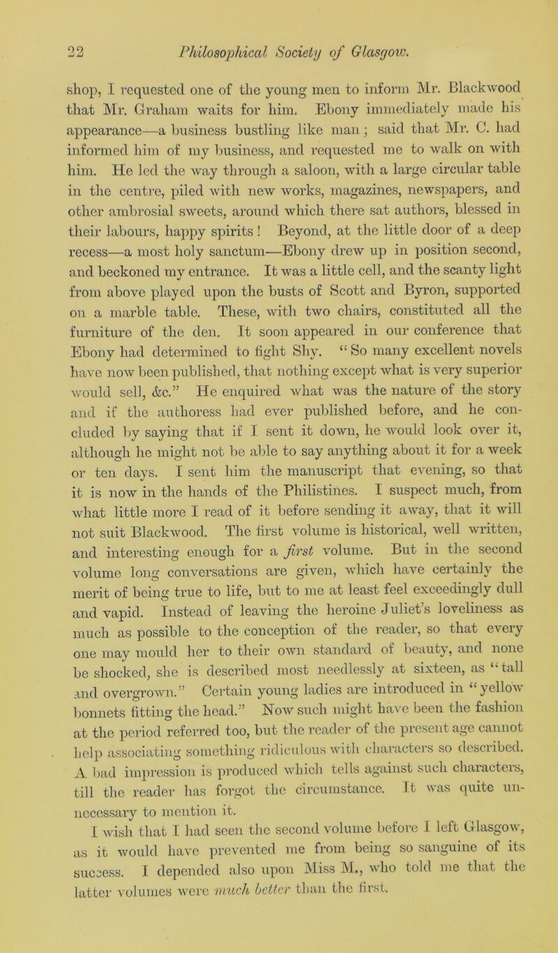 shop, I requested one of the young men to inform Mr. Blackwood that Mr. Graham, waits for him. Ebony immediately made his appearance—a business bustling like man; said that Mr. C. had informed him of my business, and requested me to walk on with him. He led the way through a saloon, with a large circular table in the centre, piled with new works, magazines, newspapers, and other ambrosial sweets, around which there sat authors, blessed in their labours, happy spirits ! Beyond, at the little door of a deep recess—a most holy sanctum—Ebony drew up in position second, and beckoned my entrance. It was a little cell, and the scanty light from above played upon the busts of Scott and Byron, supported on a marble table. These, with two chairs, constituted all the furniture of the den. It soon appeared in our conference that Ebony had determined to fight Shy. “ So many excellent novels have now been published, that nothing except what is very superior would sell, &c.” He enquired what was the nature of the story and if the authoress had ever published before, and he con- cluded by saying that if I sent it down, he would look over it, although he might not be able to say anything about it for a week or ten days. I sent him the manuscript that evening, so that it is now in the hands of the Philistines. I suspect much, from what little more I read of it before sending it away, that it will not suit Blackwood. The first volume is historical, well written, and interesting enough for a fivst volume. But in the second volume long conversations are given, which have certainly the merit of being true to life, but to me at least feel exceedingly dull and vapid. Instead of leaving the heroine Juliet’s loveliness as much as possible to the conception of the reader, so that every one may mould her to their own standard of beauty, and none be shocked, she is described most needlessly at sixteen, as “ tall and overgrown.” Certain young ladies are introduced in “yellow bonnets fitting the head.” Now such might have been the fashion at the period referred too, but the reader of the present age cannot help associating something ridiculous with characters so described. A bad impression is produced which tells against such characters, till the reader lias forgot the circumstance. It was quite un- necessary to mention it. I wish that I had seen the second volume before I left Glasgow, as it would have prevented me from being so sanguine of its success. I depended also upon Miss M., who told me that the latter volumes were much belter than the first.