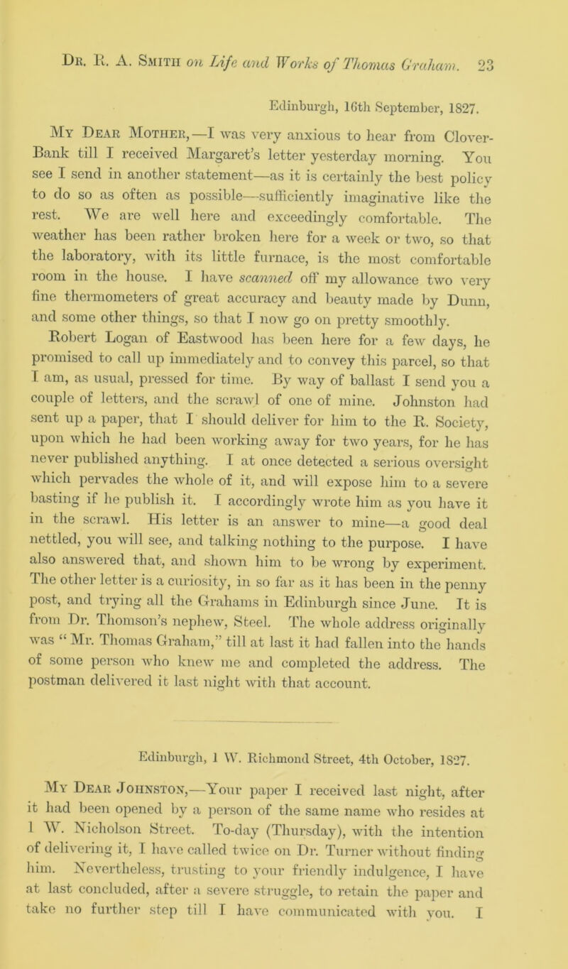 Edinburgh, lGth September, 1S27. My Dear Mother,—I was very anxious to hear from Clover- Bank till I received Margaret’s letter yesterday morning. You see I send in another statement—as it is certainly the best poliev to do so as often as possible—sufficiently imaginative like the rest. We are well here and exceedingly comfortable. The weather has been rather broken here for a week or two, so that the laboratory, with its little furnace, is the most comfortable room in the house. I have scanned off my allowance two very fine thermometers of great accuracy and beauty made by Dunn, and some other things, so that I now go on pretty smoothly. Robert Logan of Eastwood has been here for a few days, he promised to call up immediately and to convey this parcel, so that T am, as usual, pressed for time. By way of ballast I send you a couple of letters, and the scrawl of one of mine. Johnston had sent up a paper, that I should deliver for him to the R. Society, upon which he had been working away for two years, for he has never published anything. I at once detected a serious oversight which pervades the whole of it, and will expose him to a severe basting if he publish it. I accordingly wrote him as you have it in the scrawl. His letter is an answer to mine—a good deal nettled, you will see, and talking nothing to the purpose. I have also answered that, and shown him to be wrong by experiment. Ihe other letter is a curiosity, in so far as it has been in the penny post, and trying all the Grahams in Edinburgh since June. It is from Dr. Thomson’s nephew, Steel. The whole address oi'iginallv was “ Mi-. Thomas Graham,” till at last it had fallen into the hands of some person who knew me and completed the address. The postman delivered it last night with that account. Edinburgh, ] W. Richmond Street, 4th October, 1S‘27. My Dear Johnston,—Your paper I received last night, after it had been opened by a person of the same name who resides at 1 W. Nicholson Street. To-day (Thursday), with the intention of delivering it, I have called twice on Dr. Turner without finding him. Nevertheless, trusting to your friendly indulgence, I have at last concluded, after a severe struggle, to retain the paper and take no further step till I have communicated with you. I
