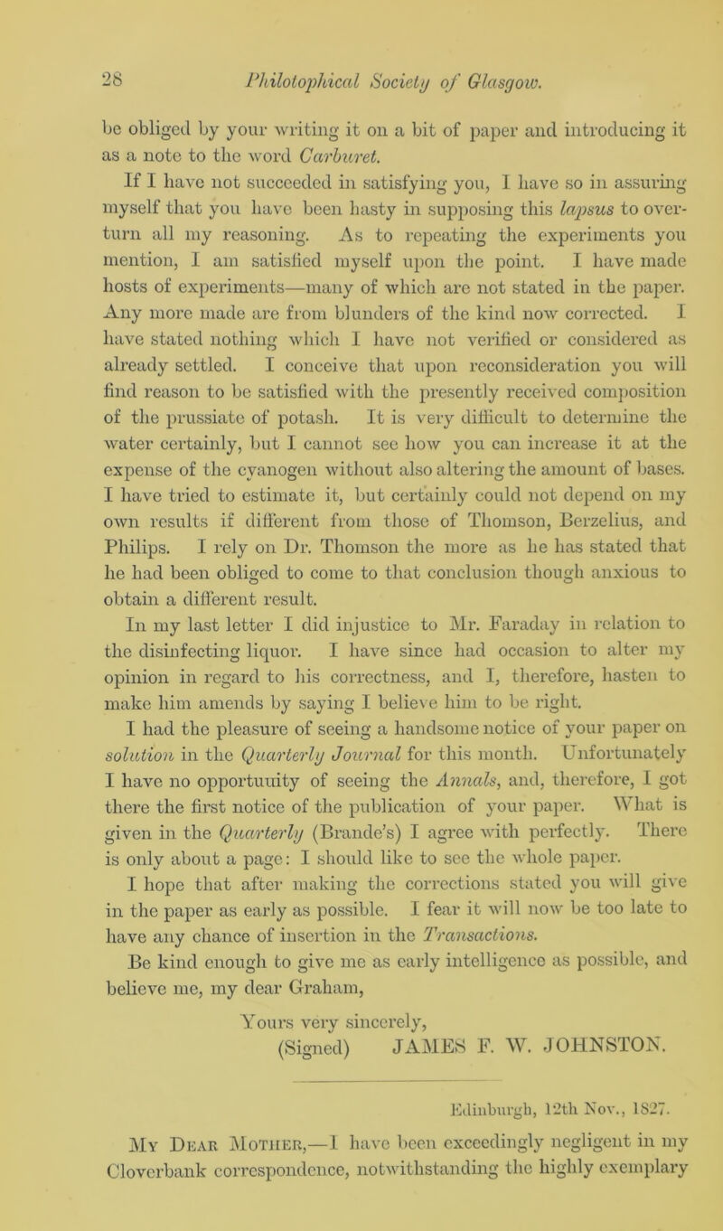 be obliged by your writing it on a bit of paper and introducing it as a note to the word Carburet. If I have not succeeded in satisfying you, 1 have so in assuring myself that you have been hasty in supposing this lajosus to over- turn all my reasoning. As to repeating the experiments you mention, I am satisfied myself upon the point. I have made hosts of experiments—many of which are not stated in the paper. Any more made are from blunders of the kind now corrected. I have stated nothing which I have not verified or considered as already settled. I conceive that upon reconsideration you will find reason to be satisfied with the presently received composition of the prussiate of potash. It is very difficult to determine the water certainly, but I cannot see how you can increase it at the expense of the cyanogen without also altering the amount of bases. I have tried to estimate it, but certainly could not depend on my own results if different from those of Thomson, Berzelius, and Philips. I rely on Dr. Thomson the more as he has stated that he had been obliged to come to that conclusion though anxious to obtain a different result. In my last letter I did injustice to Mr. Faraday in relation to the disinfecting liquor. I have since had occasion to alter my opinion in regard to Ins correctness, and I, therefore, hasten to make him amends by saying I believe him to be right. I had the pleasure of seeing a handsome notice of your paper on solution in the Quarterly Journal for this month. Unfortunately I have no opportunity of seeing the Annals, and, therefore, I got there the first notice of the publication of your paper. W hat is given in the Quarterly (Brande’s) I agree with perfectly. There is only about a page: I should like to see the whole paper. I hope that after making the corrections stated you will give in the paper as early as possible. I fear it will now be too late to have any chance of insertion in the Transactions. Be kind enough to give me as early intelligence as possible, and believe me, my dear Graham, Yours very sincerely, (Signed) JAMES F. W. JOHNSTON. Edinburgh, 12th Nov., 1827. My Dear Mother,—I have been exceedingly negligent in my Cloverbank correspondence, notwithstanding the highly exemplary