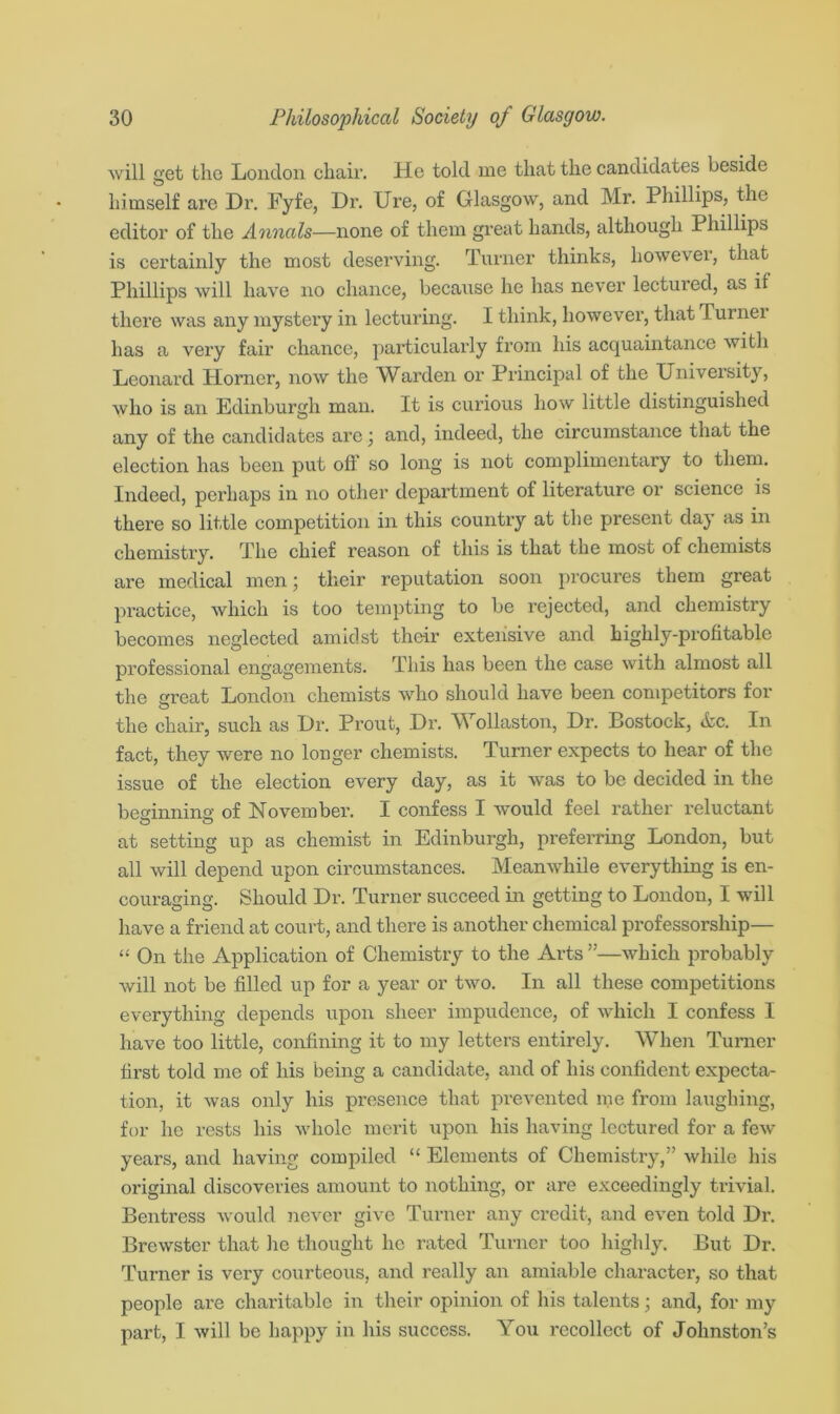 will get the London chair. He told me that the candidates beside himself are Dr. Fyfe, Dr. Ure, of Glasgow, and Mr. Phillips, the editor of the Annals—none of them great hands, although Phillips is certainly the most deserving. Turner thinks, however, that Phillips will have no chance, because he has never lectured, as if there was any mystery in lecturing. I think, however, that lumei has a very fair chance, particularly from his acquaintance with Leonard Horner, now the Warden or Principal of the University, who is an Edinburgh man. It is curious how little distinguished any of the candidates are \ and, indeed, the circumstance that the election has been put ofl so long is not complimentary to them. Indeed, perhaps in no other department of literature or science is there so little competition in this country at the present day as in chemistry. The chief reason of this is that the most of chemists are medical men; their reputation soon procures them great practice, which is too tempting to be rejected, and chemistry becomes neglected amidst their extensive and highly-profitable professional engagements. This has been the case with almost all the great London chemists who should have been competitors for the chair, such as Dr. Prout, Dr. Wollaston, Dr. Bostock, &c. In fact, they were no longer chemists. Turner expects to hear of the issue of the election every day, as it was to be decided in the beginning of November. I confess I would feel rather reluctant at setting up as chemist in Edinburgh, preferring London, but all will depend upon circumstances. Meanwhile everything is en- couraging. Should Dr. Turner succeed in getting to London, I will have a friend at court, and there is another chemical professorship— “ On the Application of Chemistry to the Arts ”—which probably will not be filled up for a year or two. In all these competitions everything depends upon sheer impudence, of which I confess I have too little, confining it to my letters entirely. When Turner first told me of his being a candidate, and of his confident expecta- tion, it was only his presence that prevented me from laughing, for he rests his whole merit upon his having lectured for a few years, and having compiled “ Elements of Chemistry,” while his original discoveries amount to nothing, or are exceedingly trivial. Bentress would never give Turner any credit, and even told Dr. Brewster that he thought lie rated Turner too highly. But Dr. Turner is very courteous, and really an amiable character, so that people are charitable in their opinion of his talents; and, for my part, I will be happy in his success. You recollect of Johnston’s