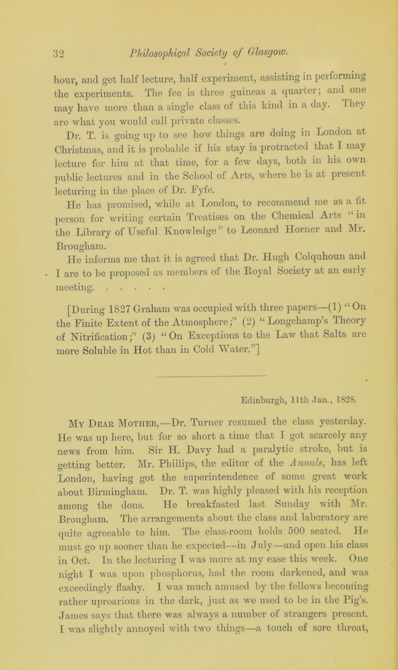 hour, and get half lecture, half experiment, assisting in peiforming the experiments. The fee is three guineas a quarter; and one may have more than a single class of this kind in a day. I lie\ are what you would call private classes. Dr. T. is going up to see how things are doing in London at Christmas, and it is probable if his stay is protracted that I may lecture for him at that time, for a few days, both in his own public lectures and in the School of Arts, where he is at present lecturing in the place of Dr. Fyfe. He has promised, while at London, to recommend me as a fit person for writing certain Treatises on the Chemical Aits in the Library of Useful Knowledge” to Leonard Horner and Mr. Brougham. He informs me that it is agreed that Dr. Hugh Colquhoun and - I are to be proposed as members of the Royal Society at an early meeting [During 1827 Graham was occupied with three papers—(1) “ On the Finite Extent of the Atmosphere;” (2) “ Longchamp’s Theory of Nitrification;” (3) “On Exceptions to the Law that Salts are more Soluble in Hot than in Cold Water. ] Edinburgh, 11th Jan., 182S. My Dear Mother,—Dr. Turner resumed the class yesterday. He was up here, but for so short a time that I got scarcely any news from him. Sir H. Davy had a paralytic stroke, but is getting better. Mr. Phillips, the editor of the Annals, has left London, having got the superintendence of some great work about Birmingham. Dr. T. was highly pleased with his reception among the dons. He breakfasted last Sunday with Mr. Brougham. The arrangements about the class and laboratory are quite agreeable to him. The class-room holds 500 seated. He must go up sooner than he expected—in July—and open his class in Oct. In the lecturing I was more at my ease this week. One night I was upon phosphorus, had the room darkened, and was exceedingly flashy. I was much amused by the fellows becoming rather uproarious in the dark, just as we used to be in the Pig’s. James says that there was always a number of strangers present, I. was slightly annoyed with two things—a touch of soi’e throat,