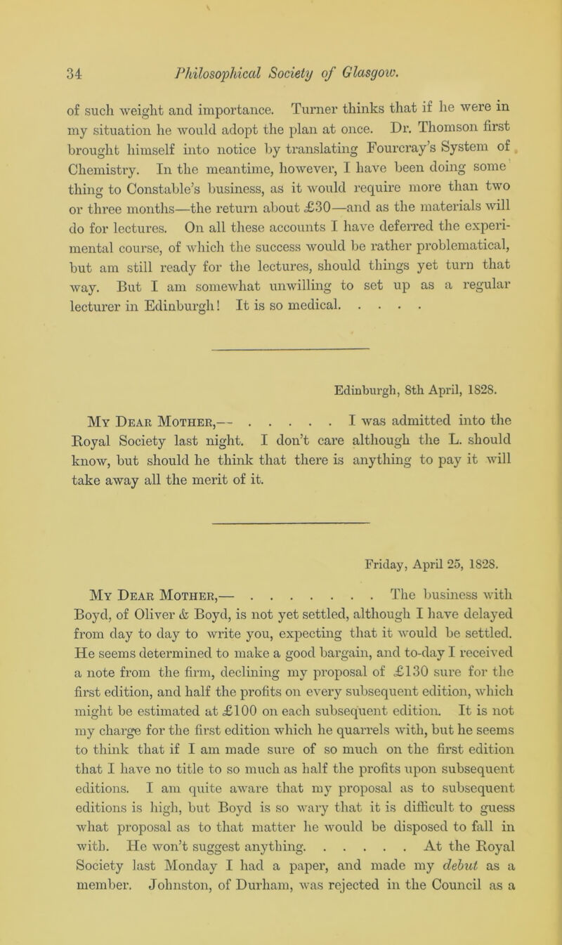 of such weight and importance. Turner thinks that if he were in my situation he would adopt the plan at once. Dr. Thomson first brought himself into notice by translating Fourcray’s System of Chemistry. In the meantime, however, I have been doing some thing to Constable’s business, as it would require more than two or three months—the return about <£30—and as the materials will do for lectures. On all these accounts I have deferred the experi- mental course, of which the success would be rather problematical, but am still ready for the lectures, should things yet turn that way. But I am somewhat unwilling to set up as a regular lecturer in Edinburgh! It is so medical Edinburgh, 8th April, 1S2S. My Dear Mother,— I was admitted into the Boyal Society last night. I don’t care although the L. should know, but should he think that there is anything to pay it will take away all the merit of it. Friday, April 25, 1S2S. My Dear Mother,— The business with Boyd, of Oliver & Boyd, is not yet settled, although I have delayed from day to day to write you, expecting that it would be settled. He seems determined to make a good bargain, and to-day I received a note from the firm, declining my proposal of £130 sure for the first edition, and half the profits on every subsequent edition, which might be estimated at £100 on each subsequent edition. It is not my charge for the first edition which he quarrels with, but he seems to think that if I am made sure of so much on the first edition that I have no title to so much as half the profits upon subsequent editions. I am quite aware that my proposal as to subsequent editions is high, but Boyd is so wary that it is difficult to guess what proposal as to that matter he would be disposed to fall in with. He won’t suggest anything At the Royal Society last Monday I had a paper, and made my debut as a member. Johnston, of Durham, was rejected in the Council as a