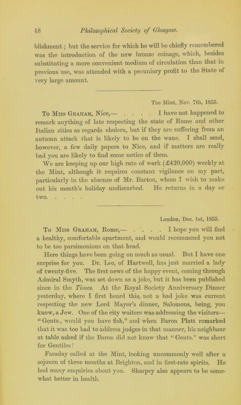 blishment; but the service for which he will be chiefly remembered was the introduction of the new bronze coinage, which, besides substituting a more convenient medium of circulation than that in previous use, was attended with a pecuniary profit to the State of very large amount. The Mint, Nov. 7th, 1855. To Miss Graham, Nice,— .... I have not happened to remark anything of late respecting the state of Rome and other Italian cities as regards cholera, but if they are suffering from an autumn attack that is likely to be on the wane. I shall send, however, a few daily papers to Nice, and if matters are really bad you are likely to find some notice of them. We ai'e keeping up our high rate of work (£420,000) weekly at the Mint, although it requires constant vigilance on my part, particularly in the absence of Mr. Barton, whom I wish to make out his month’s holiday undisturbed. He returns in a day or two London, Dec. 1st, 1855. To Miss Graham, Rome,— . '. . . I hope you will find a healthy, comfortable apartment, and would recommend you not to be too parsimonious on that head. Here things have been going on much as usual. But I have one surprise for you. Dr. Lee, of Hartwell, has just married a lady of twenty-five. The first news of the happy event, coming through Admiral Smyth, was set down as a joke, but it has been published since in the Times. At the Royal Society Anniversary Dinner yesterday, where I first heard this, not a bad joke was current respecting the new Lord Mayor’s dinner, Salomons, being, you know, a Jew. One of the city waiters was addressing the visitors— “Gents., would you have fish,” and when Baron Platt remarked that it was too bad to address judges in that manner, his neighbour at table asked if the Baron did not know that “ Gents.” was short for Gentiles! Faraday called at the Mint, looking uncommonly well after a sojourn of three months at Brighton, and in first-rate spirits. He had many enquiries about you. Sharpey also appears to be some- what better in health.