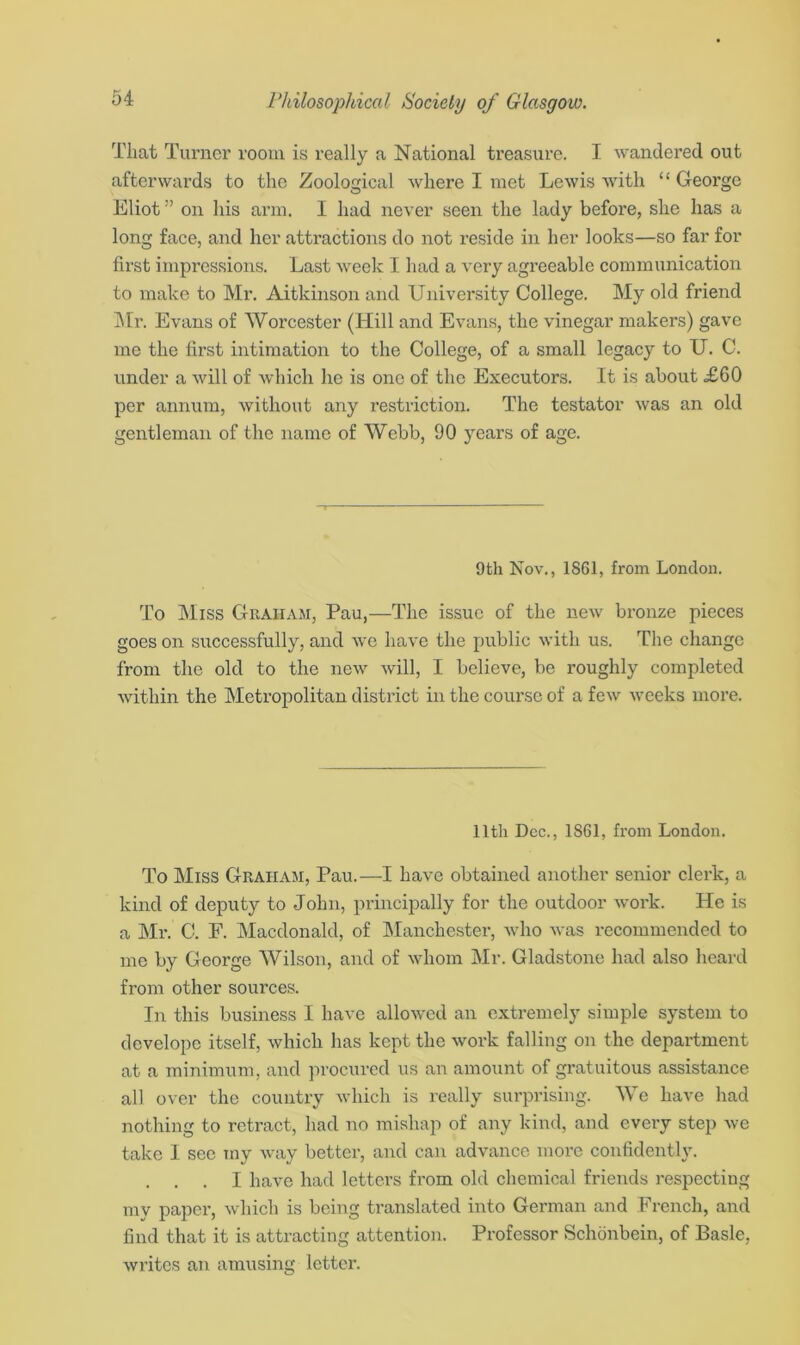 That Turner room is really a National treasure. I wandered out afterwards to the Zoological where I met Lewis with “ George Eliot ” on his arm. I had never seen the lady before, she has a long face, and her attractions do not reside in her looks—so far for first impressions. Last week I had a very agreeable communication to make to Mr. Aitkinson and University College. My old friend Mr. Evans of Worcester (Hill and Evans, the vinegar makers) gave me the first intimation to the College, of a small legacy to U. C. under a will of which lie is one of the Executors. It is about £60 per annum, without any restriction. The testator was an old gentleman of the name of Webb, 90 years of age. 9th Nov., 1861, from London. To Miss Graham, Pau,—The issue of the new bronze pieces goes on successfully, and we have the public with us. The change from the old to the new will, I believe, be roughly completed within the Metropolitan district in the course of a few weeks more. lltli Dec., 1861, from London. To Miss Graham, Pau.—I have obtained another senior clerk, a kind of deputy to John, principally for the outdoor work. He is a Mx\ C. E. Macdonald, of Manchester, who was recommended to me by George Wilson, and of whom Mr. Gladstone had also heard from other sources. In this business I have allowed an extremely simple system to dcvelopc itself, which has kept the work falling on the department at a minimum, and procured us an amount of gratuitous assistance all over the country which is really surprising. We have had nothing to retract, had no mishap of any kind, and every step we take I see my way better, and can advance more confidently. . . . I have had letters from old chemical friends respecting my paper, which is being translated into German and French, and find that it is attracting attention. Professor Schonbein, of Basle, writes an amusing letter.