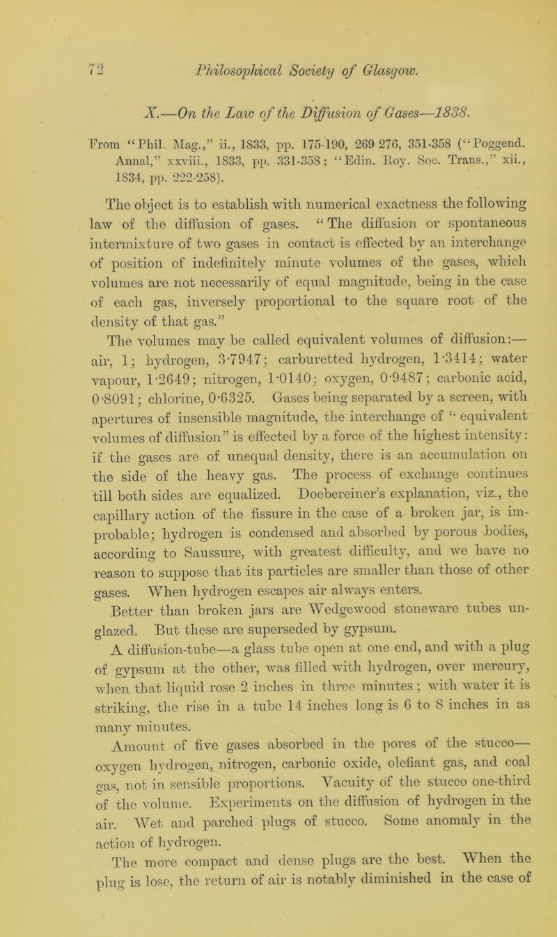 X.—On the Laic of the Diffusion of Gases—1838. From “Phil. Mag.,” ii., 1833, pp. 175-190, 269 276, 351-358 (“Poggend. Annal,” xxviii., 1S33, pp. 331-358; “Edin. Roy. Soc. Trans.,” xii., 1834, pp. 222-258). The object is to establish with numerical exactness the following law of the diffusion of gases. “ The diffusion or spontaneous intermixture of two gases in contact is effected by an interchange of position of indefinitely minute volumes of the gases, which volumes are not necessarily of equal magnitude, being in the case of each gas, inversely proportional to the square root of the density of that gas.” The volumes may be called equivalent volumes of diffusion:— air, 1; hydrogen, 3*7947; carburetted hydrogen, 1*3414; water vapour, T2649; nitrogen, 1-0140; oxygen, 0-9487; carbonic acid, 0-8091; chlorine, 0-6325. Gases being separated by a screen, with apertures of insensible magnitude, the interchange of £: equivalent volumes of diffusion” is effected by a force of the highest intensity: if the gases are of unequal density, there is an accumulation on the side of the heavy gas. The process of exchange continues till both sides are equalized. Doebereiner’s explanation, viz., the capillary action of the fissure in the case of a broken jar, is im- probable; hydrogen is condensed and absorbed by porous bodies, according to Saussure, with greatest difficulty, and we have no reason to suppose that its particles are smaller than those of other gases. When hydrogen escapes air always enters. Better than broken jars are Wedgewood stoneware tubes un- glazed. But these are superseded by gypsum. A diffusion-tube—a glass tube open at one end, and with a plug of gypsum at the other, was filled with hydrogen, over mercury, when that liquid rose 2 inches in three minutes ; with water it is striking, the rise in a tube 14 inches long is G to 8 inches in as many minutes. Amount of five gases absorbed in the pores of the stucco— oxygen hydrogen, nitrogen, carbonic oxide, olefiant gas, and coal gas, not in sensible proportions. Vacuity of the stucco one-third of the volume. Experiments on the diffusion of hydrogen in the air. Wet and parched plugs of stucco. Some anomaly in the action of hydrogen. The more compact and dense plugs are the best. When the plug is lose, the return of air is notably diminished in the case of